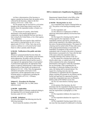 HIPAA Administrative Simplification Regulation Text
                                                                                                   March 2006

    (a) Once a determination of the Secretary to                 Departmental Appeals Board, in the Office of the
impose a penalty has become final, the penalty will be           Secretary, who issue decisions in panels of three.
collected by the Secretary, subject to the first
sentence of 42 U.S.C. 1320a–7a(f).                               § 160.504 Hearing before an ALJ.
    (b) The penalty may be recovered in a civil action               (a) A respondent may request a hearing before an
brought in the United States district court for the              ALJ. The parties to the hearing proceeding consist
district where the respondent resides, is found, or is           of—
located.                                                             (1) The respondent; and
    (c) The amount of a penalty, when finally                        (2) The officer(s) or employee(s) of HHS to
determined, or the amount agreed upon in                         whom the enforcement authority involved has been
compromise, may be deducted from any sum then or                 delegated.
later owing by the United States, or by a State agency,              (b) The request for a hearing must be made in
to the respondent.                                               writing signed by the respondent or by the
    (d) Matters that were raised or that could have              respondent's attorney and sent by certified mail,
been raised in a hearing before an ALJ, or in an                 return receipt requested, to the address specified in
appeal under 42 U.S.C. 1320a–7a(e), may not be                   the notice of proposed determination. The request for
raised as a defense in a civil action by the United              a hearing must be mailed within 90 days after notice
States to collect a penalty under this part.                     of the proposed determination is received by the
                                                                 respondent. For purposes of this section, the
§ 160.426 Notification of the public and other                   respondent's date of receipt of the notice of proposed
agencies.                                                        determination is presumed to be 5 days after the date
Whenever a proposed penalty becomes final, the                   of the notice unless the respondent makes a
Secretary will notify, in such manner as the Secretary           reasonable showing to the contrary to the ALJ.
deems appropriate, the public and the following                      (c) The request for a hearing must clearly and
organizations and entities thereof and the reason it             directly admit, deny, or explain each of the findings
was imposed: the appropriate State or local medical              of fact contained in the notice of proposed
or professional organization, the appropriate State              determination with regard to which the respondent
agency or agencies administering or supervising the              has any knowledge. If the respondent has no
administration of State health care programs (as                 knowledge of a particular finding of fact and so
defined in 42 U.S.C. 1320a–7(h)), the appropriate                states, the finding shall be deemed denied. The
utilization and quality control peer review                      request for a hearing must also state the
organization, and the appropriate State or local                 circumstances or arguments that the respondent
licensing agency or organization (including the                  alleges constitute the grounds for any defense and the
agency specified in 42 U.S.C. 1395aa(a),                         factual and legal basis for opposing the penalty,
1396a(a)(33)).                                                   except that a respondent may raise an affirmative
                                                                 defense under §160.410(b)(1) at any time.
Subpart E—Procedures for Hearings                                    (d) The ALJ must dismiss a hearing request
Source: 71 FR 8428, Feb. 16, 2006, unless                        where—
otherwise noted.                                                     (1) On motion of the Secretary, the ALJ
                                                                 determines that the respondent's hearing request is not
§ 160.500 Applicability.                                         timely filed as required by paragraphs (b) or does not
This subpart applies to hearings conducted relating to           meet the requirements of paragraph (c) of this
the imposition of a civil money penalty by the                   section;
Secretary under 42 U.S.C. 1320d–5.                                   (2) The respondent withdraws the request for a
                                                                 hearing;
§ 160.502 Definitions.                                               (3) The respondent abandons the request for a
As used in this subpart, the following term has the              hearing; or
following meaning:                                                   (4) The respondent's hearing request fails to raise
    Board means the members of the HHS                           any issue that may properly be addressed in a hearing.


                                                          -14­
 