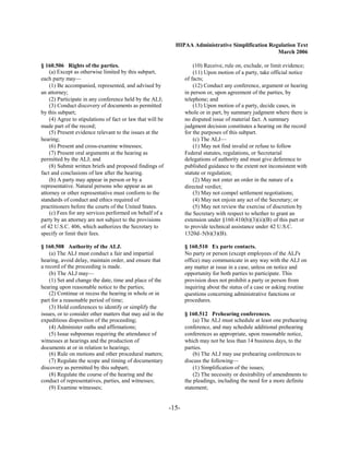 HIPAA Administrative Simplification Regulation Text
                                                                                                     March 2006

§ 160.506 Rights of the parties.                                       (10) Receive, rule on, exclude, or limit evidence;
    (a) Except as otherwise limited by this subpart,                   (11) Upon motion of a party, take official notice
each party may—                                                    of facts;
    (1) Be accompanied, represented, and advised by                    (12) Conduct any conference, argument or hearing
an attorney;                                                       in person or, upon agreement of the parties, by
    (2) Participate in any conference held by the ALJ;             telephone; and
    (3) Conduct discovery of documents as permitted                    (13) Upon motion of a party, decide cases, in
by this subpart;                                                   whole or in part, by summary judgment where there is
    (4) Agree to stipulations of fact or law that will be          no disputed issue of material fact. A summary
made part of the record;                                           judgment decision constitutes a hearing on the record
    (5) Present evidence relevant to the issues at the             for the purposes of this subpart.
hearing;                                                               (c) The ALJ—
    (6) Present and cross-examine witnesses;                           (1) May not find invalid or refuse to follow
    (7) Present oral arguments at the hearing as                   Federal statutes, regulations, or Secretarial
permitted by the ALJ; and                                          delegations of authority and must give deference to
    (8) Submit written briefs and proposed findings of             published guidance to the extent not inconsistent with
fact and conclusions of law after the hearing.                     statute or regulation;
    (b) A party may appear in person or by a                           (2) May not enter an order in the nature of a
representative. Natural persons who appear as an                   directed verdict;
attorney or other representative must conform to the                   (3) May not compel settlement negotiations;
standards of conduct and ethics required of                            (4) May not enjoin any act of the Secretary; or
practitioners before the courts of the United States.                  (5) May not review the exercise of discretion by
    (c) Fees for any services performed on behalf of a             the Secretary with respect to whether to grant an
party by an attorney are not subject to the provisions             extension under §160.410(b)(3)(ii)(B) of this part or
of 42 U.S.C. 406, which authorizes the Secretary to                to provide technical assistance under 42 U.S.C.
specify or limit their fees.                                       1320d–5(b)(3)(B).

§ 160.508 Authority of the ALJ.                                    § 160.510 Ex parte contacts.
    (a) The ALJ must conduct a fair and impartial                  No party or person (except employees of the ALJ's
hearing, avoid delay, maintain order, and ensure that              office) may communicate in any way with the ALJ on
a record of the proceeding is made.                                any matter at issue in a case, unless on notice and
    (b) The ALJ may—                                               opportunity for both parties to participate. This
    (1) Set and change the date, time and place of the             provision does not prohibit a party or person from
hearing upon reasonable notice to the parties;                     inquiring about the status of a case or asking routine
    (2) Continue or recess the hearing in whole or in              questions concerning administrative functions or
part for a reasonable period of time;                              procedures.
    (3) Hold conferences to identify or simplify the
issues, or to consider other matters that may aid in the           § 160.512 Prehearing conferences.
expeditious disposition of the proceeding;                             (a) The ALJ must schedule at least one prehearing
    (4) Administer oaths and affirmations;                         conference, and may schedule additional prehearing
    (5) Issue subpoenas requiring the attendance of                conferences as appropriate, upon reasonable notice,
witnesses at hearings and the production of                        which may not be less than 14 business days, to the
documents at or in relation to hearings;                           parties.
    (6) Rule on motions and other procedural matters;                  (b) The ALJ may use prehearing conferences to
    (7) Regulate the scope and timing of documentary               discuss the following—
discovery as permitted by this subpart;                                (1) Simplification of the issues;
    (8) Regulate the course of the hearing and the                     (2) The necessity or desirability of amendments to
conduct of representatives, parties, and witnesses;                the pleadings, including the need for a more definite
    (9) Examine witnesses;                                         statement;


                                                            -15­
 