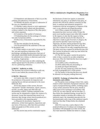 HIPAA Administrative Simplification Regulation Text
                                                                                                    March 2006

    (3) Stipulations and admissions of fact or as to the          the disclosure of interview reports or statements
contents and authenticity of documents;                           obtained by any party, or on behalf of any party, of
    (4) Whether the parties can agree to submission of            persons who will not be called as witnesses by that
the case on a stipulated record;                                  party, or analyses and summaries prepared in
    (5) Whether a party chooses to waive appearance               conjunction with the investigation or litigation of the
at an oral hearing and to submit only documentary                 case, or any otherwise privileged documents.
evidence (subject to the objection of the other party)                (e)(1) When a request for production of
and written argument;                                             documents has been received, within 30 days the
    (6) Limitation of the number of witnesses;                    party receiving that request must either fully respond
    (7) Scheduling dates for the exchange of witness              to the request, or state that the request is being
lists and of proposed exhibits;                                   objected to and the reasons for that objection. If
    (8) Discovery of documents as permitted by this               objection is made to part of an item or category, the
subpart;                                                          part must be specified. Upon receiving any
    (9) The time and place for the hearing;                       objections, the party seeking production may then,
    (10) The potential for the settlement of the case             within 30 days or any other time frame set by the
by the parties; and                                               ALJ, file a motion for an order compelling discovery.
    (11) Other matters as may tend to encourage the               The party receiving a request for production may also
fair, just and expeditious disposition of the                     file a motion for protective order any time before the
proceedings, including the protection of privacy of               date the production is due.
individually identifiable health information that may                 (2) The ALJ may grant a motion for protective
be submitted into evidence or otherwise used in the               order or deny a motion for an order compelling
proceeding, if appropriate.                                       discovery if the ALJ finds that the discovery sought—
    (c) The ALJ must issue an order containing the                    (i) Is irrelevant;
matters agreed upon by the parties or ordered by the                  (ii) Is unduly costly or burdensome;
ALJ at a prehearing conference.                                       (iii) Will unduly delay the proceeding; or
                                                                      (iv) Seeks privileged information.
§ 160.514 Authority to settle.                                        (3) The ALJ may extend any of the time frames
The Secretary has exclusive authority to settle any               set forth in paragraph (e)(1) of this section.
issue or case without the consent of the ALJ.                         (4) The burden of showing that discovery should
                                                                  be allowed is on the party seeking discovery.
§ 160.516 Discovery.
    (a) A party may make a request to another party               § 160.518 Exchange of witness lists, witness
for production of documents for inspection and                    statements, and exhibits.
copying that are relevant and material to the issues                  (a) The parties must exchange witness lists, copies
before the ALJ.                                                   of prior written statements of proposed witnesses, and
    (b) For the purpose of this section, the term                 copies of proposed hearing exhibits, including copies
“documents” includes information, reports, answers,               of any written statements that the party intends to
records, accounts, papers and other data and                      offer in lieu of live testimony in accordance with
documentary evidence. Nothing contained in this                   §160.538, not more than 60, and not less than 15,
section may be interpreted to require the creation of a           days before the scheduled hearing, except that if a
document, except that requested data stored in an                 respondent intends to introduce the evidence of a
electronic data storage system must be produced in a              statistical expert, the respondent must provide the
form accessible to the requesting party.                          Secretarial party with a copy of the statistical expert's
    (c) Requests for documents, requests for                      report not less than 30 days before the scheduled
admissions, written interrogatories, depositions and              hearing.
any forms of discovery, other than those permitted                    (b)(1) If, at any time, a party objects to the
under paragraph (a) of this section, are not                      proposed admission of evidence not exchanged in
authorized.                                                       accordance with paragraph (a) of this section, the
    (d) This section may not be construed to require              ALJ must determine whether the failure to comply


                                                           -16­
 