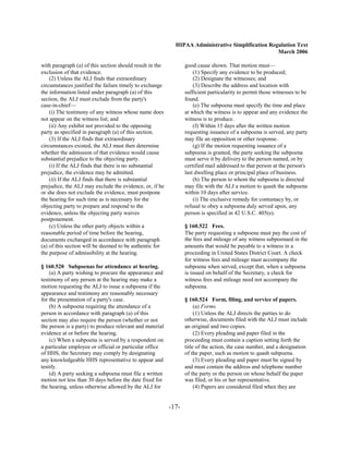 HIPAA Administrative Simplification Regulation Text
                                                                                                   March 2006

with paragraph (a) of this section should result in the          good cause shown. That motion must—
exclusion of that evidence.                                          (1) Specify any evidence to be produced;
    (2) Unless the ALJ finds that extraordinary                      (2) Designate the witnesses; and
circumstances justified the failure timely to exchange               (3) Describe the address and location with
the information listed under paragraph (a) of this               sufficient particularity to permit those witnesses to be
section, the ALJ must exclude from the party's                   found.
case-in-chief—                                                       (e) The subpoena must specify the time and place
    (i) The testimony of any witness whose name does             at which the witness is to appear and any evidence the
not appear on the witness list; and                              witness is to produce.
    (ii) Any exhibit not provided to the opposing                    (f) Within 15 days after the written motion
party as specified in paragraph (a) of this section.             requesting issuance of a subpoena is served, any party
    (3) If the ALJ finds that extraordinary                      may file an opposition or other response.
circumstances existed, the ALJ must then determine                   (g) If the motion requesting issuance of a
whether the admission of that evidence would cause               subpoena is granted, the party seeking the subpoena
substantial prejudice to the objecting party.                    must serve it by delivery to the person named, or by
    (i) If the ALJ finds that there is no substantial            certified mail addressed to that person at the person's
prejudice, the evidence may be admitted.                         last dwelling place or principal place of business.
    (ii) If the ALJ finds that there is substantial                  (h) The person to whom the subpoena is directed
prejudice, the ALJ may exclude the evidence, or, if he           may file with the ALJ a motion to quash the subpoena
or she does not exclude the evidence, must postpone              within 10 days after service.
the hearing for such time as is necessary for the                    (i) The exclusive remedy for contumacy by, or
objecting party to prepare and respond to the                    refusal to obey a subpoena duly served upon, any
evidence, unless the objecting party waives                      person is specified in 42 U.S.C. 405(e).
postponement.
    (c) Unless the other party objects within a                  § 160.522 Fees.
reasonable period of time before the hearing,                    The party requesting a subpoena must pay the cost of
documents exchanged in accordance with paragraph                 the fees and mileage of any witness subpoenaed in the
(a) of this section will be deemed to be authentic for           amounts that would be payable to a witness in a
the purpose of admissibility at the hearing.                     proceeding in United States District Court. A check
                                                                 for witness fees and mileage must accompany the
§ 160.520 Subpoenas for attendance at hearing.                   subpoena when served, except that, when a subpoena
    (a) A party wishing to procure the appearance and            is issued on behalf of the Secretary, a check for
testimony of any person at the hearing may make a                witness fees and mileage need not accompany the
motion requesting the ALJ to issue a subpoena if the             subpoena.
appearance and testimony are reasonably necessary
for the presentation of a party's case.                          § 160.524 Form, filing, and service of papers.
    (b) A subpoena requiring the attendance of a                      (a) Forms.
person in accordance with paragraph (a) of this                       (1) Unless the ALJ directs the parties to do
section may also require the person (whether or not              otherwise, documents filed with the ALJ must include
the person is a party) to produce relevant and material          an original and two copies.
evidence at or before the hearing.                                    (2) Every pleading and paper filed in the
    (c) When a subpoena is served by a respondent on             proceeding must contain a caption setting forth the
a particular employee or official or particular office           title of the action, the case number, and a designation
of HHS, the Secretary may comply by designating                  of the paper, such as motion to quash subpoena.
any knowledgeable HHS representative to appear and                    (3) Every pleading and paper must be signed by
testify.                                                         and must contain the address and telephone number
    (d) A party seeking a subpoena must file a written           of the party or the person on whose behalf the paper
motion not less than 30 days before the date fixed for           was filed, or his or her representative.
the hearing, unless otherwise allowed by the ALJ for                  (4) Papers are considered filed when they are


                                                          -17­
 