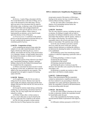 HIPAA Administrative Simplification Regulation Text
                                                                                                   March 2006

mailed.                                                          except upon consent of the parties or following a
    (b) Service. A party filing a document with the              hearing on the motion, but may overrule or deny the
ALJ or the Board must, at the time of filing, serve a            motion without awaiting a response.
copy of the document on the other party. Service                    (e) The ALJ must make a reasonable effort to
upon any party of any document must be made by                   dispose of all outstanding motions before the
delivering a copy, or placing a copy of the document             beginning of the hearing.
in the United States mail, postage prepaid and
addressed, or with a private delivery service, to the            § 160.530 Sanctions.
party's last known address. When a party is                      The ALJ may sanction a person, including any party
represented by an attorney, service must be made                 or attorney, for failing to comply with an order or
upon the attorney in lieu of the party.                          procedure, for failing to defend an action or for other
    (c) Proof of service. A certificate of the natural           misconduct that interferes with the speedy, orderly or
person serving the document by personal delivery or              fair conduct of the hearing. The sanctions must
by mail, setting forth the manner of service,                    reasonably relate to the severity and nature of the
constitutes proof of service.                                    failure or misconduct. The sanctions may include—
                                                                     (a) In the case of refusal to provide or permit
§ 160.526 Computation of time.                                   discovery under the terms of this part, drawing
     (a) In computing any period of time under this              negative factual inferences or treating the refusal as
subpart or in an order issued thereunder, the time               an admission by deeming the matter, or certain facts,
begins with the day following the act, event or                  to be established;
default, and includes the last day of the period unless              (b) Prohibiting a party from introducing certain
it is a Saturday, Sunday, or legal holiday observed by           evidence or otherwise supporting a particular claim or
the Federal Government, in which event it includes               defense;
the next business day.                                               (c) Striking pleadings, in whole or in part;
     (b) When the period of time allowed is less than 7              (d) Staying the proceedings;
days, intermediate Saturdays, Sundays, and legal                     (e) Dismissal of the action;
holidays observed by the Federal Government must                     (f) Entering a decision by default;
be excluded from the computation.                                    (g) Ordering the party or attorney to pay the
     (c) Where a document has been served or issued              attorney's fees and other costs caused by the failure or
by placing it in the mail, an additional 5 days must be          misconduct; and
added to the time permitted for any response. This                   (h) Refusing to consider any motion or other
paragraph does not apply to requests for hearing                 action that is not filed in a timely manner.
under §160.504.
                                                                 § 160.532 Collateral estoppel.
§ 160.528 Motions.                                               When a final determination that the respondent
    (a) An application to the ALJ for an order or                violated an administrative simplification provision
ruling must be by motion. Motions must state the                 has been rendered in any proceeding in which the
relief sought, the authority relied upon and the facts           respondent was a party and had an opportunity to be
alleged, and must be filed with the ALJ and served on            heard, the respondent is bound by that determination
all other parties.                                               in any proceeding under this part.
    (b) Except for motions made during a prehearing
conference or at the hearing, all motions must be in             § 160.534 The hearing.
writing. The ALJ may require that oral motions be                    (a) The ALJ must conduct a hearing on the record
reduced to writing.                                              in order to determine whether the respondent should
    (c) Within 10 days after a written motion is                 be found liable under this part.
served, or such other time as may be fixed by the                    (b) (1) The respondent has the burden of going
ALJ, any party may file a response to the motion.                forward and the burden of persuasion with respect to
    (d) The ALJ may not grant a written motion                   any:
before the time for filing responses has expired,                    (i) Affirmative defense pursuant to §160.410 of


                                                          -18­
 