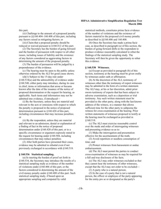 HIPAA Administrative Simplification Regulation Text
                                                                                                   March 2006

this part;                                                       statistical methods, constitutes prima facie evidence
    (ii) Challenge to the amount of a proposed penalty           of the number of violations and the existence of
pursuant to §§160.404–160.408 of this part, including            factors material to the proposed civil money penalty
any factors raised as mitigating factors; or                     as described in §§160.406 and 160.408.
    (iii) Claim that a proposed penalty should be                    (b) Once the Secretary has made a prima facie
reduced or waived pursuant to §160.412 of this part.             case, as described in paragraph (a) of this section, the
    (2) The Secretary has the burden of going forward            burden of going forward shifts to the respondent to
and the burden of persuasion with respect to all other           produce evidence reasonably calculated to rebut the
issues, including issues of liability and the existence          findings of the statistical sampling study. The
of any factors considered as aggravating factors in              Secretary will then be given the opportunity to rebut
determining the amount of the proposed penalty.                  this evidence.
    (3) The burden of persuasion will be judged by a
preponderance of the evidence.                                   § 160.538 Witnesses.
    (c) The hearing must be open to the public unless                (a) Except as provided in paragraph (b) of this
otherwise ordered by the ALJ for good cause shown.               section, testimony at the hearing must be given orally
    (d)(1) Subject to the 15-day rule under                      by witnesses under oath or affirmation.
§160.518(a) and the admissibility of evidence under                  (b) At the discretion of the ALJ, testimony of
§160.540, either party may introduce, during its case            witnesses other than the testimony of expert witnesses
in chief, items or information that arose or became              may be admitted in the form of a written statement.
known after the date of the issuance of the notice of            The ALJ may, at his or her discretion, admit prior
proposed determination or the request for hearing, as            sworn testimony of experts that has been subject to
applicable. Such items and information may not be                adverse examination, such as a deposition or trial
admitted into evidence, if introduced—                           testimony. Any such written statement must be
    (i) By the Secretary, unless they are material and           provided to the other party, along with the last known
relevant to the acts or omissions with respect to which          address of the witness, in a manner that allows
the penalty is proposed in the notice of proposed                sufficient time for the other party to subpoena the
determination pursuant to §160.420 of this part,                 witness for cross-examination at the hearing. Prior
including circumstances that may increase penalties;             written statements of witnesses proposed to testify at
or                                                               the hearing must be exchanged as provided in
    (ii) By the respondent, unless they are material             §160.518.
and relevant to an admission, denial or explanation of               (c) The ALJ must exercise reasonable control
a finding of fact in the notice of proposed                      over the mode and order of interrogating witnesses
determination under §160.420 of this part, or to a               and presenting evidence so as to:
specific circumstance or argument expressly stated in                (1) Make the interrogation and presentation
the request for hearing under §160.504, including                effective for the ascertainment of the truth;
circumstances that may reduce penalties.                             (2) Avoid repetition or needless consumption of
    (2) After both parties have presented their cases,           time; and
evidence may be admitted in rebuttal even if not                     (3) Protect witnesses from harassment or undue
previously exchanged in accordance with §160.518.                embarrassment.
                                                                     (d) The ALJ must permit the parties to conduct
§ 160.536 Statistical sampling.                                  cross-examination of witnesses as may be required for
    (a) In meeting the burden of proof set forth in              a full and true disclosure of the facts.
§160.534, the Secretary may introduce the results of a               (e) The ALJ may order witnesses excluded so that
statistical sampling study as evidence of the number             they cannot hear the testimony of other witnesses,
of violations under §160.406 of this part, or the                except that the ALJ may not order to be excluded—
factors considered in determining the amount of the                  (1) A party who is a natural person;
civil money penalty under §160.408 of this part. Such                (2) In the case of a party that is not a natural
statistical sampling study, if based upon an                     person, the officer or employee of the party appearing
appropriate sampling and computed by valid                       for the entity pro se or designated as the party's


                                                          -19­
 