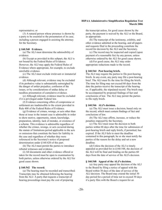 HIPAA Administrative Simplification Regulation Text
                                                                                                     March 2006

representative; or                                                 the transcript unless, for good cause shown by the
    (3) A natural person whose presence is shown by                party, the payment is waived by the ALJ or the Board,
a party to be essential to the presentation of its case,           as appropriate.
including a person engaged in assisting the attorney                   (b) The transcript of the testimony, exhibits, and
for the Secretary.                                                 other evidence admitted at the hearing, and all papers
                                                                   and requests filed in the proceeding constitute the
§ 160.540 Evidence.                                                record for decision by the ALJ and the Secretary.
     (a) The ALJ must determine the admissibility of                   (c) The record may be inspected and copied (upon
evidence.                                                          payment of a reasonable fee) by any person, unless
     (b) Except as provided in this subpart, the ALJ is            otherwise ordered by the ALJ for good cause shown.
not bound by the Federal Rules of Evidence.                            (d) For good cause, the ALJ may order
However, the ALJ may apply the Federal Rules of                    appropriate redactions made to the record.
Evidence where appropriate, for example, to exclude
unreliable evidence.                                               § 160.544 Post hearing briefs.
     (c) The ALJ must exclude irrelevant or immaterial             The ALJ may require the parties to file post-hearing
evidence.                                                          briefs. In any event, any party may file a post-hearing
     (d) Although relevant, evidence may be excluded               brief. The ALJ must fix the time for filing the briefs.
if its probative value is substantially outweighed by              The time for filing may not exceed 60 days from the
the danger of unfair prejudice, confusion of the                   date the parties receive the transcript of the hearing
issues, or by considerations of undue delay or                     or, if applicable, the stipulated record. The briefs may
needless presentation of cumulative evidence.                      be accompanied by proposed findings of fact and
     (e) Although relevant, evidence must be excluded              conclusions of law. The ALJ may permit the parties
if it is privileged under Federal law.                             to file reply briefs.
     (f) Evidence concerning offers of compromise or
settlement are inadmissible to the extent provided in              § 160.546 ALJ's decision.
Rule 408 of the Federal Rules of Evidence.                             (a) The ALJ must issue a decision, based only on
     (g) Evidence of crimes, wrongs, or acts other than            the record, which must contain findings of fact and
those at issue in the instant case is admissible in order          conclusions of law.
to show motive, opportunity, intent, knowledge,                        (b) The ALJ may affirm, increase, or reduce the
preparation, identity, lack of mistake, or existence of            penalties imposed by the Secretary.
a scheme. This evidence is admissible regardless of                    (c) The ALJ must issue the decision to both
whether the crimes, wrongs, or acts occurred during                parties within 60 days after the time for submission of
the statute of limitations period applicable to the acts           post-hearing briefs and reply briefs, if permitted, has
or omissions that constitute the basis for liability in            expired. If the ALJ fails to meet the deadline
the case and regardless of whether they were                       contained in this paragraph, he or she must notify the
referenced in the Secretary's notice of proposed                   parties of the reason for the delay and set a new
determination under §160.420 of this part.                         deadline.
     (h) The ALJ must permit the parties to introduce                  (d) Unless the decision of the ALJ is timely
rebuttal witnesses and evidence.                                   appealed as provided for in §160.548, the decision of
     (i) All documents and other evidence offered or               the ALJ will be final and binding on the parties 60
taken for the record must be open to examination by                days from the date of service of the ALJ's decision.
both parties, unless otherwise ordered by the ALJ for
good cause shown.                                                  § 160.548 Appeal of the ALJ's decision.
                                                                       (a) Any party may appeal the decision of the ALJ
§ 160.542 The record.                                              to the Board by filing a notice of appeal with the
   (a) The hearing must be recorded and transcribed.               Board within 30 days of the date of service of the
Transcripts may be obtained following the hearing                  ALJ decision. The Board may extend the initial 30
from the ALJ. A party that requests a transcript of                day period for a period of time not to exceed 30 days
hearing proceedings must pay the cost of preparing                 if a party files with the Board a request for an


                                                            -20­
 