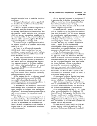 HIPAA Administrative Simplification Regulation Text
                                                                                                     March 2006

extension within the initial 30 day period and shows                    (2) The Board will reconsider its decision only if
good cause.                                                        it determines that the decision contains a clear error
    (b) If a party files a timely notice of appeal with            of fact or error of law. New evidence will not be a
the Board, the ALJ must forward the record of the                  basis for reconsideration unless the party
proceeding to the Board.                                           demonstrates that the evidence is newly discovered
    (c) A notice of appeal must be accompanied by a                and was not previously available.
written brief specifying exceptions to the initial                      (3) A party may file a motion for reconsideration
decision and reasons supporting the exceptions. Any                with the Board before the date the decision becomes
party may file a brief in opposition to the exceptions,            final under paragraph (j)(1) of this section. A motion
which may raise any relevant issue not addressed in                for reconsideration must be accompanied by a written
the exceptions, within 30 days of receiving the notice             brief specifying any alleged error of fact or law and,
of appeal and the accompanying brief. The Board                    if the party is relying on additional evidence,
may permit the parties to file reply briefs.                       explaining why the evidence was not previously
    (d) There is no right to appear personally before              available. Any party may file a brief in opposition
the Board or to appeal to the Board any interlocutory              within 15 days of receiving the motion for
ruling by the ALJ.                                                 reconsideration and the accompanying brief unless
    (e) Except for an affirmative defense under                    this time limit is extended by the Board for good
§160.410(b)(1) of this part, the Board may not                     cause shown. Reply briefs are not permitted.
consider any issue not raised in the parties' briefs, nor               (4) The Board must rule on the motion for
any issue in the briefs that could have been raised                reconsideration not later than 30 days from the date
before the ALJ but was not.                                        the opposition brief is due. If the Board denies the
    (f) If any party demonstrates to the satisfaction of           motion, the decision issued under paragraph (i) of this
the Board that additional evidence not presented at                section becomes the final decision of the Secretary on
such hearing is relevant and material and that there               the date of service of the ruling. If the Board grants
were reasonable grounds for the failure to adduce                  the motion, the Board will issue a reconsidered
such evidence at the hearing, the Board may remand                 decision, after such procedures as the Board
the matter to the ALJ for consideration of such                    determines necessary to address the effect of any
additional evidence.                                               error. The Board's decision on reconsideration
    (g) The Board may decline to review the case, or               becomes the final decision of the Secretary on the
may affirm, increase, reduce, reverse or remand any                date of service of the decision, except with respect to
penalty determined by the ALJ.                                     a decision to remand to the ALJ.
    (h) The standard of review on a disputed issue of                   (5) If service of a ruling or decision issued under
fact is whether the initial decision of the ALJ is                 this section is by mail, the date of service will be
supported by substantial evidence on the whole                     deemed to be 5 days from the date of mailing.
record. The standard of review on a disputed issue of                   (k)(1) A respondent's petition for judicial review
law is whether the decision is erroneous.                          must be filed within 60 days of the date on which the
    (i) Within 60 days after the time for submission of            decision of the Board becomes the final decision of
briefs and reply briefs, if permitted, has expired, the            the Secretary under paragraph (j) of this section.
Board must serve on each party to the appeal a copy                     (2) In compliance with 28 U.S.C. 2112(a), a copy
of the Board's decision and a statement describing the             of any petition for judicial review filed in any U.S.
right of any respondent who is penalized to seek                   Court of Appeals challenging the final decision of the
judicial review.                                                   Secretary must be sent by certified mail, return
    (j)(1) The Board's decision under paragraph (i) of             receipt requested, to the General Counsel of HHS.
this section, including a decision to decline review of            The petition copy must be a copy showing that it has
the initial decision, becomes the final decision of the            been time-stamped by the clerk of the court when the
Secretary 60 days after the date of service of the                 original was filed with the court.
Board's decision, except with respect to a decision to                  (3) If the General Counsel of HHS received two
remand to the ALJ or if reconsideration is requested               or more petitions within 10 days after the final
under this paragraph.                                              decision of the Secretary, the General Counsel will


                                                            -21­
 