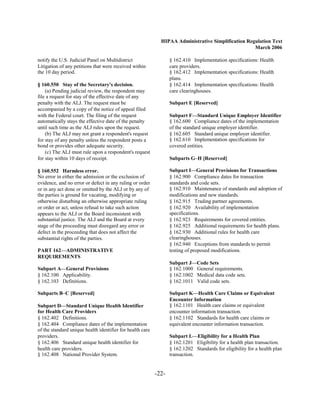 HIPAA Administrative Simplification Regulation Text
                                                                                                     March 2006

notify the U.S. Judicial Panel on Multidistrict                    § 162.410 Implementation specifications: Health

Litigation of any petitions that were received within              care providers.

the 10 day period.                                                 § 162.412 Implementation specifications: Health

                                                                   plans.

§ 160.550 Stay of the Secretary's decision.                        § 162.414 Implementation specifications: Health

    (a) Pending judicial review, the respondent may                care clearinghouses.

file a request for stay of the effective date of any
penalty with the ALJ. The request must be                          Subpart E [Reserved]
accompanied by a copy of the notice of appeal filed
with the Federal court. The filing of the request                  Subpart F—Standard Unique Employer Identifier
automatically stays the effective date of the penalty              § 162.600 Compliance dates of the implementation
until such time as the ALJ rules upon the request.                 of the standard unique employer identifier.
    (b) The ALJ may not grant a respondent's request               § 162.605 Standard unique employer identifier.
for stay of any penalty unless the respondent posts a              § 162.610 Implementation specifications for
bond or provides other adequate security.                          covered entities.
    (c) The ALJ must rule upon a respondent's request
for stay within 10 days of receipt.                                Subparts G–H [Reserved]

§ 160.552 Harmless error.                                          Subpart I—General Provisions for Transactions
No error in either the admission or the exclusion of               § 162.900 Compliance dates for transaction

evidence, and no error or defect in any ruling or order            standards and code sets.

or in any act done or omitted by the ALJ or by any of              § 162.910 Maintenance of standards and adoption of

the parties is ground for vacating, modifying or                   modifications and new standards.

otherwise disturbing an otherwise appropriate ruling               § 162.915 Trading partner agreements.

or order or act, unless refusal to take such action                § 162.920 Availability of implementation

appears to the ALJ or the Board inconsistent with                  specifications.

substantial justice. The ALJ and the Board at every                § 162.923 Requirements for covered entities.

stage of the proceeding must disregard any error or                § 162.925 Additional requirements for health plans.

defect in the proceeding that does not affect the                  § 162.930 Additional rules for health care

substantial rights of the parties.                                 clearinghouses.

                                                                   § 162.940 Exceptions from standards to permit

PART 162—ADMINISTRATIVE                                            testing of proposed modifications.

REQUIREMENTS
                                                                   Subpart J—Code Sets
Subpart A—General Provisions                                       § 162.1000 General requirements.
§ 162.100 Applicability.                                           § 162.1002 Medical data code sets.
§ 162.103 Definitions.                                             § 162.1011 Valid code sets.

Subparts B–C [Reserved]                                            Subpart K—Health Care Claims or Equivalent
                                                                   Encounter Information
Subpart D—Standard Unique Health Identifier                        § 162.1101 Health care claims or equivalent

for Health Care Providers                                          encounter information transaction.

§ 162.402 Definitions.
                                            § 162.1102 Standards for health care claims or

§ 162.404 Compliance dates of the implementation
                  equivalent encounter information transaction.

of the standard unique health identifier for health care

providers.
                                                        Subpart L—Eligibility for a Health Plan
§ 162.406 Standard unique health identifier for
                   § 162.1201 Eligibility for a health plan transaction.
health care providers.
                                            § 162.1202 Standards for eligibility for a health plan
§ 162.408 National Provider System.
                               transaction.


                                                            -22­
 