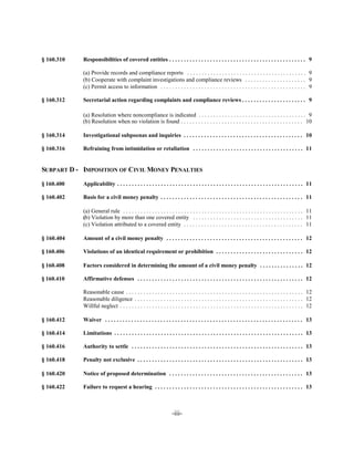 § 160.310   Responsibilities of covered entities . . . . . . . . . . . . . . . . . . . . . . . . . . . . . . . . . . . . . . . . . . . . . . . 9


            (a) Provide records and compliance reports . . . . . . . . . . . . . . . . . . . . . . . . . . . . . . . . . . . . . . . . . 9

            (b) Cooperate with complaint investigations and compliance reviews . . . . . . . . . . . . . . . . . . . . . 9

            (c) Permit access to information . . . . . . . . . . . . . . . . . . . . . . . . . . . . . . . . . . . . . . . . . . . . . . . . . . 9


§ 160.312   Secretarial action regarding complaints and compliance reviews . . . . . . . . . . . . . . . . . . . . . . 9


            (a) Resolution where noncompliance is indicated . . . . . . . . . . . . . . . . . . . . . . . . . . . . . . . . . . . . . 9

            (b) Resolution when no violation is found . . . . . . . . . . . . . . . . . . . . . . . . . . . . . . . . . . . . . . . . . . 10


§ 160.314   Investigational subpoenas and inquiries . . . . . . . . . . . . . . . . . . . . . . . . . . . . . . . . . . . . . . . . . 10


§ 160.316   Refraining from intimidation or retaliation . . . . . . . . . . . . . . . . . . . . . . . . . . . . . . . . . . . . . . 11



SUBPART D - IMPOSITION OF CIVIL MONEY PENALTIES


§ 160.400   Applicability . . . . . . . . . . . . . . . . . . . . . . . . . . . . . . . . . . . . . . . . . . . . . . . . . . . . . . . . . . . . . . . . 11


§ 160.402   Basis for a civil money penalty . . . . . . . . . . . . . . . . . . . . . . . . . . . . . . . . . . . . . . . . . . . . . . . . . 11


            (a) General rule . . . . . . . . . . . . . . . . . . . . . . . . . . . . . . . . . . . . . . . . . . . . . . . . . . . . . . . . . . . . . . 11

            (b) Violation by more than one covered entity . . . . . . . . . . . . . . . . . . . . . . . . . . . . . . . . . . . . . . 11

            (c) Violation attributed to a covered entity . . . . . . . . . . . . . . . . . . . . . . . . . . . . . . . . . . . . . . . . . 11


§ 160.404   Amount of a civil money penalty . . . . . . . . . . . . . . . . . . . . . . . . . . . . . . . . . . . . . . . . . . . . . . . 12


§ 160.406   Violations of an identical requirement or prohibition . . . . . . . . . . . . . . . . . . . . . . . . . . . . . . 12


§ 160.408   Factors considered in determining the amount of a civil money penalty . . . . . . . . . . . . . . . 12


§ 160.410   Affirmative defenses . . . . . . . . . . . . . . . . . . . . . . . . . . . . . . . . . . . . . . . . . . . . . . . . . . . . . . . . . 12


            Reasonable cause . . . . . . . . . . . . . . . . . . . . . . . . . . . . . . . . . . . . . . . . . . . . . . . . . . . . . . . . . . . . . 12

            Reasonable diligence . . . . . . . . . . . . . . . . . . . . . . . . . . . . . . . . . . . . . . . . . . . . . . . . . . . . . . . . . . 12

            Willful neglect . . . . . . . . . . . . . . . . . . . . . . . . . . . . . . . . . . . . . . . . . . . . . . . . . . . . . . . . . . . . . . . 12


§ 160.412   Waiver . . . . . . . . . . . . . . . . . . . . . . . . . . . . . . . . . . . . . . . . . . . . . . . . . . . . . . . . . . . . . . . . . . . . 13


§ 160.414   Limitations . . . . . . . . . . . . . . . . . . . . . . . . . . . . . . . . . . . . . . . . . . . . . . . . . . . . . . . . . . . . . . . . . 13


§ 160.416   Authority to settle . . . . . . . . . . . . . . . . . . . . . . . . . . . . . . . . . . . . . . . . . . . . . . . . . . . . . . . . . . . 13


§ 160.418   Penalty not exclusive . . . . . . . . . . . . . . . . . . . . . . . . . . . . . . . . . . . . . . . . . . . . . . . . . . . . . . . . . 13


§ 160.420   Notice of proposed determination . . . . . . . . . . . . . . . . . . . . . . . . . . . . . . . . . . . . . . . . . . . . . . 13


§ 160.422   Failure to request a hearing . . . . . . . . . . . . . . . . . . . . . . . . . . . . . . . . . . . . . . . . . . . . . . . . . . . 13




                                                                    -iii­
 