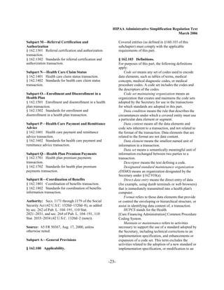 HIPAA Administrative Simplification Regulation Text
                                                                                                March 2006

Subpart M—Referral Certification and                          Covered entities (as defined in §160.103 of this
Authorization                                                 subchapter) must comply with the applicable
§ 162.1301 Referral certification and authorization
          requirements of this part.
transaction.

§ 162.1302 Standards for referral certification and
          § 162.103 Definitions.
authorization transaction.
                                   For purposes of this part, the following definitions
                                                              apply:
Subpart N—Health Care Claim Status                                Code set means any set of codes used to encode
§ 162.1401 Health care claim status transaction.              data elements, such as tables of terms, medical
§ 162.1402 Standards for health care claim status             concepts, medical diagnostic codes, or medical
transaction.                                                  procedure codes. A code set includes the codes and
                                                              the descriptors of the codes.
Subpart O—Enrollment and Disenrollment in a                       Code set maintaining organization means an
Health Plan                                                   organization that creates and maintains the code sets
§ 162.1501 Enrollment and disenrollment in a health
          adopted by the Secretary for use in the transactions
plan transaction.
                                            for which standards are adopted in this part.
§ 162.1502 Standards for enrollment and
                          Data condition means the rule that describes the
disenrollment in a health plan transaction.
                  circumstances under which a covered entity must use
                                                              a particular data element or segment.
Subpart P—Health Care Payment and Remittance                      Data content means all the data elements and
Advice                                                        code sets inherent to a transaction, and not related to
§ 162.1601 Health care payment and remittance
                the format of the transaction. Data elements that are
advice transaction.
                                          related to the format are not data content.
§ 162.1602 Standards for health care payment and
                 Data element means the smallest named unit of
remittance advice transaction.
                               information in a transaction.
                                                                  Data set means a semantically meaningful unit of
Subpart Q—Health Plan Premium Payments                        information exchanged between two parties to a
§ 162.1701 Health plan premium payments
                      transaction.
transaction.
                                                     Descriptor means the text defining a code.
§ 162.1702 Standards for health plan premium
                     Designated standard maintenance organization
payments transaction.
                                        (DSMO) means an organization designated by the
                                                              Secretary under §162.910(a).
Subpart R—Coordination of Benefits                                Direct data entry means the direct entry of data
§ 162.1801 Coordination of benefits transaction.              (for example, using dumb terminals or web browsers)
§ 162.1802 Standards for coordination of benefits             that is immediately transmitted into a health plan's
information transaction.                                      computer.
                                                                  Format refers to those data elements that provide
Authority: Secs. 1171 through 1179 of the Social              or control the enveloping or hierarchical structure, or
Security Act (42 U.S.C. 1320d–1320d–8), as added              assist in identifying data content of, a transaction.
by sec. 262 of Pub. L. 104–191, 110 Stat.                         HCPCS stands for the Health
2021–2031, and sec. 264 of Pub. L. 104–191, 110               [Care Financing Administration] Common Procedure
Stat. 2033–2034 (42 U.S.C. 1320d–2 (note)).                   Coding System.
                                                                  Maintain or maintenance refers to activities
Source: 65 FR 50367, Aug. 17, 2000, unless                    necessary to support the use of a standard adopted by
otherwise noted.                                              the Secretary, including technical corrections to an
                                                              implementation specification, and enhancements or
Subpart A—General Provisions                                  expansion of a code set. This term excludes the
                                                              activities related to the adoption of a new standard or
§ 162.100 Applicability.                                      implementation specification, or modification to an


                                                       -23­
 