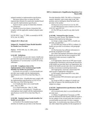 HIPAA Administrative Simplification Regulation Text
                                                                                                  March 2006

adopted standard or implementation specification.               Provider Identifier (NPI). The NPI is a 10-position
    Maximum defined data set means all of the                   numeric identifier, with a check digit in the 10th
required data elements for a particular standard based          position, and no intelligence about the health care
on a specific implementation specification.                     provider in the number.
    Segment means a group of related data elements                 (b) Required and permitted uses for the NPI.
in a transaction.                                                  (1) The NPI must be used as stated in §162.410,
    Standard transaction means a transaction that               §162.412, and §162.414.
complies with the applicable standard adopted under                (2) The NPI may be used for any other lawful
this part.                                                      purpose.

[65 FR 50367, Aug. 17, 2000, as amended at 68 FR                § 162.408 National Provider System.
8374, Feb. 20, 2003]                                            National Provider System. The National Provider
                                                                System (NPS) shall do the following:
Subparts B–C [Reserved]                                             (a) Assign a single, unique NPI to a health care
                                                                provider, provided that—
Subpart D—Standard Unique Health Identifier                         (1) The NPS may assign an NPI to a subpart of a
for Health Care Providers                                       health care provider in accordance with paragraph
                                                                (g); and
Source: 69 FR 3468, Jan. 23, 2004, unless                           (2) The Secretary has sufficient information to
otherwise noted.                                                permit the assignment to be made.
                                                                    (b) Collect and maintain information about each
§ 162.402 Definitions.                                          health care provider that has been assigned an NPI
    Covered health care provider means a health care            and perform tasks necessary to update that
provider that meets the definition at paragraph (3) of          information.
the definition of “covered entity” at §160.103 of this              (c) If appropriate, deactivate an NPI upon receipt
subchapter.                                                     of appropriate information concerning the dissolution
                                                                of the health care provider that is an organization, the
§ 162.404 Compliance dates of the                               death of the health care provider who is an individual,
implementation of the standard unique health                    or other circumstances justifying deactivation.
identifier for health care providers.                               (d) If appropriate, reactivate a deactivated NPI
    (a) Health care providers. A covered health care            upon receipt of appropriate information.
provider must comply with the implementation                        (e) Not assign a deactivated NPI to any other
specifications in §162.410 no later than May 23,                health care provider.
2007.                                                               (f) Disseminate NPS information upon approved
    (b) Health plans. A health plan must comply with            requests.
the implementation specifications in §162.412 no                    (g) Assign an NPI to a subpart of a health care
later than one of the following dates:                          provider on request if the identifying data for the
    (1) A health plan that is not a small health                subpart are unique.
plan—May 23, 2007.
    (2) A small health plan—May 23, 2008.                       § 162.410 Implementation specifications: Health
    (c) Health care clearinghouses. A health care               care providers.
clearinghouse must comply with the implementation                   (a) A covered entity that is a covered health care
specifications in §162.414 no later than May 23,                provider must:
2007.                                                               (1) Obtain, by application if necessary, an NPI
                                                                from the National Provider System (NPS) for itself or
§ 162.406 Standard unique health identifier for                 for any subpart of the covered entity that would be a
health care providers.                                          covered health care provider if it were a separate
   (a) Standard. The standard unique health                     legal entity. A covered entity may obtain an NPI for
identifier for health care providers is the National            any other subpart that qualifies for the assignment of


                                                         -24­
 