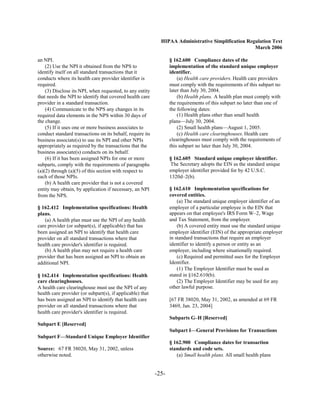 HIPAA Administrative Simplification Regulation Text
                                                                                                    March 2006

an NPI.                                                           § 162.600 Compliance dates of the
    (2) Use the NPI it obtained from the NPS to                   implementation of the standard unique employer
identify itself on all standard transactions that it              identifier.
conducts where its health care provider identifier is                 (a) Health care providers. Health care providers
required.                                                         must comply with the requirements of this subpart no
    (3) Disclose its NPI, when requested, to any entity           later than July 30, 2004.
that needs the NPI to identify that covered health care               (b) Health plans. A health plan must comply with
provider in a standard transaction.                               the requirements of this subpart no later than one of
    (4) Communicate to the NPS any changes in its                 the following dates:
required data elements in the NPS within 30 days of                   (1) Health plans other than small health
the change.                                                       plans—July 30, 2004.
    (5) If it uses one or more business associates to                 (2) Small health plans—August 1, 2005.
conduct standard transactions on its behalf, require its              (c) Health care clearinghouses. Health care
business associate(s) to use its NPI and other NPIs               clearinghouses must comply with the requirements of
appropriately as required by the transactions that the            this subpart no later than July 30, 2004.
business associate(s) conducts on its behalf.
    (6) If it has been assigned NPIs for one or more              § 162.605 Standard unique employer identifier.
subparts, comply with the requirements of paragraphs              The Secretary adopts the EIN as the standard unique
(a)(2) through (a)(5) of this section with respect to             employer identifier provided for by 42 U.S.C.
each of those NPIs.                                               1320d–2(b).
    (b) A health care provider that is not a covered
entity may obtain, by application if necessary, an NPI            § 162.610 Implementation specifications for
from the NPS.                                                     covered entities.
                                                                      (a) The standard unique employer identifier of an
§ 162.412 Implementation specifications: Health                   employer of a particular employee is the EIN that
plans.                                                            appears on that employee's IRS Form W–2, Wage
   (a) A health plan must use the NPI of any health               and Tax Statement, from the employer.
care provider (or subpart(s), if applicable) that has                 (b) A covered entity must use the standard unique
been assigned an NPI to identify that health care                 employer identifier (EIN) of the appropriate employer
provider on all standard transactions where that                  in standard transactions that require an employer
health care provider's identifier is required.                    identifier to identify a person or entity as an
   (b) A health plan may not require a health care                employer, including where situationally required.
provider that has been assigned an NPI to obtain an                   (c) Required and permitted uses for the Employer
additional NPI.                                                   Identifier.
                                                                      (1) The Employer Identifier must be used as
§ 162.414 Implementation specifications: Health                   stated in §162.610(b).
care clearinghouses.                                                  (2) The Employer Identifier may be used for any
A health care clearinghouse must use the NPI of any               other lawful purpose.
health care provider (or subpart(s), if applicable) that
has been assigned an NPI to identify that health care             [67 FR 38020, May 31, 2002, as amended at 69 FR
provider on all standard transactions where that                  3469, Jan. 23, 2004]
health care provider's identifier is required.
                                                                  Subparts G–H [Reserved]
Subpart E [Reserved]
                                                                  Subpart I—General Provisions for Transactions
Subpart F—Standard Unique Employer Identifier
                                                                  § 162.900 Compliance dates for transaction
Source: 67 FR 38020, May 31, 2002, unless                         standards and code sets.
otherwise noted.                                                     (a) Small health plans. All small health plans


                                                           -25­
 