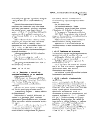HIPAA Administrative Simplification Regulation Text
                                                                                                    March 2006

must comply with applicable requirements of subparts              new standard, only if the recommendation is
I through R of this part no later than October 16,                developed through a process that provides for the
2003.                                                             following:
    (b) Covered entities that timely submitted a                      (1) Open public access.
compliance plan. Any covered entity, other than a                     (2) Coordination with other DSMOs.
small health plan, that timely submitted a compliance                 (3) An appeals process for each of the following,
plan with the Secretary under the provisions of                   if dissatisfied with the decision on the request:
section 2 of Pub. L. 107–105, 115 Stat. 1003 (ASCA)                   (i) The requestor of the proposed modification.
must comply with the applicable requirements of                       (ii) A DSMO that participated in the review and
subparts I through R of this part no later than October           analysis of the request for the proposed modification,
16, 2003.                                                         or the proposed new standard.
    (c) Covered entities that did not timely submit a                 (4) Expedited process to address content needs
compliance plan. Any covered entity, other than a                 identified within the industry, if appropriate.
small health plan, that did not timely submit a                       (5) Submission of the recommendation to the
compliance plan under the provisions of section 2 of              National Committee on Vital and Health Statistics
Pub. L. 107-105, 115 Stat. 1003 (ASCA) must                       (NCVHS).
comply with the applicable requirements of subparts I
through R of this part—                                           § 162.915 Trading partner agreements.
    (1) Beginning on October 16, 2002, and ending                 A covered entity must not enter into a trading partner
on October 15, 2003—                                              agreement that would do any of the following:
    (i) For the corresponding time period; or                        (a) Change the definition, data condition, or use of
    (ii) For the time period beginning on October 16,             a data element or segment in a standard.
2003.                                                                (b) Add any data elements or segments to the
    (2) Beginning on and after October 16, 2003, for              maximum defined data set.
the corresponding time period.                                       (c) Use any code or data elements that are either
                                                                  marked “not used” in the standard's implementation
[68 FR 8396, Feb. 20, 2003]                                       specification or are not in the standard's
                                                                  implementation specification(s).
§ 162.910 Maintenance of standards and                               (d) Change the meaning or intent of the standard's
adoption of modifications and new standards.                      implementation specification(s).
    (a) Designation of DSMOs.
    (1) The Secretary may designate as a DSMO an                  § 162.920 Availability of implementation
organization that agrees to conduct, to the satisfaction          specifications.
of the Secretary, the following functions:                        A person or an organization may directly request
    (i) Maintain standards adopted under this                     copies of the implementation standards described in
subchapter.                                                       subparts I through R of this part from the publishers
    (ii) Receive and process requests for adopting a              listed in this section. The Director of the Office of the
new standard or modifying an adopted standard.                    Federal Register approves the implementation
    (2) The Secretary designates a DSMO by notice in              specifications described in this section for
the Federal Register.                                             incorporation by reference in subparts I through R of
    (b) Maintenance of standards. Maintenance of a                this part in accordance with 5 U.S.C. 552(a) and 1
standard by the appropriate DSMO constitutes                      CFR part 51. The implementation specifications
maintenance of the standard for purposes of this part,            described in this paragraph are also available for
if done in accordance with the processes the Secretary            inspection by the public at the Centers for Medicare
may require.                                                      & Medicaid Services, 7500 Security Boulevard,
    (c) Process for modification of existing standards            Baltimore, Maryland 21244 or at the National
and adoption of new standards. The Secretary                      Archives and Records Administration (NARA). For
considers a recommendation for a proposed                         information on the availability of this material at
modification to an existing standard, or a proposed               NARA, call 202–741–6030, or go to:


                                                           -26­
 