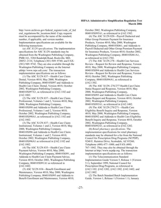 HIPAA Administrative Simplification Regulation Text
                                                                                                March 2006

http://www.archives.gov/federal_register/code_of_fed          October 2002, Washington Publishing Company,
eral_regulations/ibr_locations.html. Copy requests            004010X095A1, as referenced in §162.1502.
must be accompanied by the name of the standard,                  (6) The ASC X12N 820—Payroll Deducted and
number, if applicable, and version number.                    Other Group Premium Payment for Insurance
Implementation specifications are available for the           Products, Version 4010, May 2000, Washington
following transactions:                                       Publishing Company, 004010X061, and Addenda to
    (a) ASC X12N specifications. The implementation           Payroll Deducted and Other Group Premium Payment
specifications for ASC X12N standards may be                  for Insurance Products, Version 4010, October 2002,
obtained from the Washington Publishing Company,              Washington Publishing Company, 004010X061A1,
PMB 161, 5284 Randolph Road, Rockville, MD,                   as referenced in §162.1702.
20852–2116; Telephone (301) 949–9740; and FAX:                    (7) The ASC X12N 278—Health Care Services
(301) 949–9742. They are also available through the           Review—Request for Review and Response, Version
Washington Publishing Company on the Internet                 4010, May 2000, Washington Publishing Company,
athttp://www.wpc-edi.com/. The transaction                    004010X094 and Addenda to Health Care Services
implementation specifications are as follows:                 Review—Request for Review and Response, Version
    (1) The ASC X12N 837—Health Care Claim:                   4010, October 2002, Washington Publishing
Dental, Version 4010, May 2000, Washington                    Company, 004010X094A1, as referenced in
Publishing Company, 004010X097 and Addenda to                 §162.1302.
Health Care Claim: Dental, Version 4010, October                  (8) The ASC X12N–276/277 Health Care Claim
2002, Washington Publishing Company,                          Status Request and Response, Version 4010, May
004010X097A1, as referenced in §162.1102 and                  2000, Washington Publishing Company,
§162.1802.                                                    004010X093 and Addenda to Health Care Claim
    (2) The ASC X12N 837—Health Care Claim:                   Status Request and Response, Version 4010, October
Professional, Volumes 1 and 2, Version 4010, May              2002, Washington Publishing Company,
2000, Washington Publishing Company,                          004010X093A1, as referenced in §162.1402.
004010X098 and Addenda to Health Care Claim:                      (9) The ASC X12N 270/271—Health Care
Professional, Volumes 1 and 2, Version 4010,                  Eligibility Benefit Inquiry and Response, Version
October 2002, Washington Publishing Company,                  4010, May 2000, Washington Publishing Company,
004010X098A1, as referenced in §162.1102 and                  004010X092 and Addenda to Health Care Eligibility
§162.1802.                                                    Benefit Inquiry and Response, Version 4010, October
    (3) The ASC X12N 837—Health Care Claim:                   2002, Washington Publishing Company,
Institutional, Volumes 1 and 2, Version 4010, May             004010X092A1, as referenced in §162.1202.
2000, Washington Publishing Company,                              (b) Retail pharmacy specifications. The
004010X096 and Addenda to Health Care Claim:                  implementation specifications for retail pharmacy
Institutional, Volumes 1 and 2, Version 4010,                 standards may be obtained for a fee from the National
October 2002, Washington Publishing Company,                  Council for Prescription Drug Programs (NCPDP),
004010X096A1 as referenced in §162.1102 and                   9240 E. Raintree Drive, Scottsdale, AZ 85260;
§162.1802.                                                    Telephone (480) 477–1000; and FAX (480)
    (4) The ASC X12N 835—Health Care Claim                    767–1042. They may also be obtained through the
Payment/Advice, Version 4010, May 2000,                       Internet at http://www.ncpdp.org. The transaction
Washington Publishing Company, 004010X091, and                implementation specifications are as follows:
Addenda to Health Care Claim Payment/Advice,                      (1) The Telecommunication Standard
Version 4010, October 2002, Washington Publishing             Implementation Guide Version 5, Release 1 (Version
Company, 004010X091A1 as referenced in                        5.1), September 1999, National Council for
§162.1602.                                                    Prescription Drug Programs, as referenced in
    (5) ASC X12N 834—Benefit Enrollment and                   §162.1102, §162.1202, §162.1302, §162.1602, and
Maintenance, Version 4010, May 2000, Washington               §162.1802.
Publishing Company, 004010X095 and Addenda to                     (2) The Batch Standard Batch Implementation
Benefit Enrollment and Maintenance, Version 4010,             Guide, Version 1, Release 1 (Version 1.1), January


                                                       -27­
 
