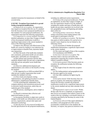HIPAA Administrative Simplification Regulation Text
                                                                                                   March 2006

standard transaction for transmission on behalf of the           including any additional system requirements.
covered entity.                                                      (3) Testing of the proposed modification. Provide
                                                                 an explanation, no more than 5 pages in length, of
§ 162.940 Exceptions from standards to permit                    how the organization intends to test the standard,
testing of proposed modifications.                               including the number and types of health plans and
    (a) Requests for an exception. An organization               health care providers expected to be involved in the
may request an exception from the use of a standard              test, geographical areas, and beginning and ending
from the Secretary to test a proposed modification to            dates of the test.
that standard. For each proposed modification, the                   (4) Trading partner concurrences. Provide
organization must meet the following requirements:               written concurrences from trading partners who
    (1) Comparison to a current standard. Provide a              would agree to participate in the test.
detailed explanation, no more than 10 pages in length,               (b) Basis for granting an exception. The Secretary
of how the proposed modification would be a                      may grant an initial exception, for a period not to
significant improvement to the current standard in               exceed 3 years, based on, but not limited to, the
terms of the following principles:                               following criteria:
    (i) Improve the efficiency and effectiveness of the              (1) An assessment of whether the proposed
health care system by leading to cost reductions for,            modification demonstrates a significant improvement
or improvements in benefits from, electronic health              to the current standard.
care transactions.                                                   (2) The extent and length of time of the exception.
    (ii) Meet the needs of the health data standards                 (3) Consultations with DSMOs.
user community, particularly health care providers,                  (c) Secretary's decision on exception. The
health plans, and health care clearinghouses.                    Secretary makes a decision and notifies the
    (iii) Be uniform and consistent with the other               organization requesting the exception whether the
standards adopted under this part and, as appropriate,           request is granted or denied.
with other private and public sector health data                     (1) Exception granted. If the Secretary grants an
standards.                                                       exception, the notification includes the following
    (iv) Have low additional development and                     information:
implementation costs relative to the benefits of using               (i) The length of time for which the exception
the standard.                                                    applies.
    (v) Be supported by an ANSI-accredited SSO or                    (ii) The trading partners and geographical areas
other private or public organization that would                  the Secretary approves for testing.
maintain the standard over time.                                     (iii) Any other conditions for approving the
    (vi) Have timely development, testing,                       exception.
implementation, and updating procedures to achieve                   (2) Exception denied. If the Secretary does not
administrative simplification benefits faster.                   grant an exception, the notification explains the
    (vii) Be technologically independent of the                  reasons the Secretary considers the proposed
computer platforms and transmission protocols used               modification would not be a significant improvement
in electronic health transactions, unless they are               to the current standard and any other rationale for the
explicitly part of the standard.                                 denial.
    (viii) Be precise, unambiguous, and as simple as                 (d) Organization's report on test results. Within
possible.                                                        90 days after the test is completed, an organization
    (ix) Result in minimum data collection and                   that receives an exception must submit a report on the
paperwork burdens on users.                                      results of the test, including a cost-benefit analysis, to
    (x) Incorporate flexibility to adapt more easily to          a location specified by the Secretary by notice in the
changes in the health care infrastructure (such as new           Federal Register.
services, organizations, and provider types) and                     (e) Extension allowed. If the report submitted in
information technology.                                          accordance with paragraph (d) of this section
    (2) Specifications for the proposed modification.            recommends a modification to the standard, the
Provide specifications for the proposed modification,            Secretary, on request, may grant an extension to the


                                                          -29­
 