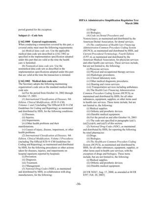 HIPAA Administrative Simplification Regulation Text
                                                                                                    March 2006

period granted for the exception.                                     (i) Drugs
                                                                      (ii) Biologics.
Subpart J—Code Sets                                                   (4) Code on Dental Procedures and
                                                                  Nomenclature, as maintained and distributed by the
§ 162.1000 General requirements.                                  American Dental Association, for dental services.
When conducting a transaction covered by this part, a                 (5) The combination of Health Care Financing
covered entity must meet the following requirements:              Administration Common Procedure Coding System
    (a) Medical data code sets. Use the applicable                (HCPCS), as maintained and distributed by HHS, and
medical data code sets described in §162.1002 as                  Current Procedural Terminology, Fourth Edition
specified in the implementation specification adopted             (CPT–4), as maintained and distributed by the
under this part that are valid at the time the health             American Medical Association, for physician services
care is furnished.                                                and other health care services. These services include,
    (b) Nonmedical data code sets. Use the                        but are not limited to, the following:
nonmedical data code sets as described in the                         (i) Physician services.
implementation specifications adopted under this part                 (ii) Physical and occupational therapy services.
that are valid at the time the transaction is initiated.              (iii) Radiologic procedures.
                                                                      (iv) Clinical laboratory tests.
§ 162.1002 Medical data code sets.                                    (v) Other medical diagnostic procedures.
The Secretary adopts the following maintaining                        (vi) Hearing and vision services.
organization's code sets as the standard medical data                 (vii) Transportation services including ambulance.
code sets:                                                            (6) The Health Care Financing Administration
    (a) For the period from October 16, 2002 through              Common Procedure Coding System (HCPCS), as
October 15, 2003:                                                 maintained and distributed by HHS, for all other
    (1) International Classification of Diseases, 9th             substances, equipment, supplies, or other items used
Edition, Clinical Modification, (ICD–9–CM),                       in health care services. These items include, but are
Volumes 1 and 2 (including The Official ICD–9–CM                  not limited to, the following:
Guidelines for Coding and Reporting), as maintained                   (i) Medical supplies.
and distributed by HHS, for the following conditions:                 (ii) Orthotic and prosthetic devices.
    (i) Diseases.                                                     (iii) Durable medical equipment.
    (ii) Injuries.                                                    (b) For the period on and after October 16, 2003:
    (iii) Impairments.                                                (1) The code sets specified in paragraphs (a)(1),
    (iv) Other health problems and their                          (a)(2),(a)(4), and (a)(5) of this section.
manifestations.                                                       (2) National Drug Codes (NDC), as maintained
    (v) Causes of injury, disease, impairment, or other           and distributed by HHS, for reporting the following
health problems.                                                  by retail pharmacies:
    (2) International Classification of Diseases, 9th                 (i) Drugs.
Edition, Clinical Modification, Volume 3 Procedures                   (ii) Biologics.
(including The Official ICD–9–CM Guidelines for                       (3) The Healthcare Common Procedure Coding
Coding and Reporting), as maintained and distributed              System (HCPCS), as maintained and distributed by
by HHS, for the following procedures or other actions             HHS, for all other substances, equipment, supplies, or
taken for diseases, injuries, and impairments on                  other items used in health care services, with the
hospital inpatients reported by hospitals:                        exception of drugs and biologics. These items
    (i) Prevention.                                               include, but are not limited to, the following:
    (ii) Diagnosis.                                                   (i) Medical supplies.
    (iii) Treatment.                                                  (ii) Orthotic and prosthetic devices.
    (iv) Management.                                                  (iii) Durable medical equipment.
    (3) National Drug Codes (NDC), as maintained
and distributed by HHS, in collaboration with drug                [65 FR 50367, Aug. 17, 2000, as amended at 68 FR
manufacturers, for the following:                                 8397, Feb. 20, 2003]


                                                           -30­
 