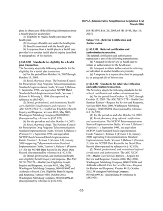 HIPAA Administrative Simplification Regulation Text
                                                                                                   March 2006

plan, to obtain any of the following information about           [68 FR 8398, Feb. 20, 2003; 68 FR 11445, Mar. 10,
a benefit plan for an enrollee:                                  2003]
    (1) Eligibility to receive health care under the
health plan.                                                     Subpart M—Referral Certification and
    (2) Coverage of health care under the health plan.           Authorization
    (3) Benefits associated with the benefit plan.
    (b) A response from a health plan to a health care           § 162.1301 Referral certification and
provider's (or another health plan's) inquiry described          authorization transaction.
in paragraph (a) of this section.                                The referral certification and authorization
                                                                 transaction is any of the following transmissions:
§ 162.1202 Standards for eligibility for a health                    (a) A request for the review of health care to
plan transaction.                                                obtain an authorization for the health care.
The Secretary adopts the following standards for the                 (b) A request to obtain authorization for referring
eligibility for a health plan transaction:                       an individual to another health care provider.
    (a) For the period from October 16, 2002 through                 (c) A response to a request described in paragraph
October 15, 2003:                                                (a) or paragraph (b) of this section.
    (1) Retail pharmacy drugs. The National Council
for Prescription Drug Programs Telecommunications                § 162.1302 Standards for referral certification
Standards Implementaiton Guide, Version 5, Release               and authorization transaction.
1, September 1999, and equivalent NCPDP Batch                    The Secretary adopts the following standards for the
Standards Batch Implementation Guide, Version 1,                 referral certification and authorization transaction:
Release 0, February 1, 1996. (Incorporated by                        (a) For the period from October 16, 2002, through
reference in §162.920).                                          October 15, 2003: The ASC X12N 278—Health Care
    (2) Dental, professional, and institutional health           Services Review—Request for Review and Response,
care eligibility benefit inquiry and response. The               Version 4010, May 2000, Washington Publishing
ASC X12N 270/271—Health Care Eligibility Benefit                 Company, 004010X094. (Incorporated by reference
Inquiry and Response, Version 4010, May 2000,                    in §162.920).
Washington Publishing Company,004010X092.                            (b) For the period on and after October 16, 2003:
(Incorporated by reference in §162.920).                             (1) Retail pharmacy drug referral certification
    (b) For the period on and after October 16, 2003:            and authorization. The NCPDP Telecommunication
    (1) Retail pharmacy drugs. The National Council              Standard Implementation Guide, Version 5, Release 1
for Prescription Drug Programs Telecommunication                 (Version 5.1), September 1999, and equivalent
Standard Implementation Guide, Version 5, Release 1              NCPDP Batch Standard Batch Implementation
(Version 5.1), September 1999, and equivalent                    Guide, Version 1, Release 1 (Version 1.1), January
NCPDP Batch Standard Batch Implementation                        2000, supporting Telecommunications Standard
Guide, Version 1, Release 1 (Version 1.1), January               Implementation Guide, Version 5, Release 1 (Version
2000 supporting Telecommunications Standard                      5.1) for the NCPDP Data Record in the Detail Data
Implementation Guide, Version 5, Release 1 (Version              Record. (Incorporated by reference in §162.920).
5.1) for the NCPDP Data Record in the Detail Data                    (2) Dental, professional, and institutional referral
Record. (Incorporated by reference in §162.920).                 certification and authorization. The ASC X12N
    (2) Dental, professional, and institutional health           278—Health Care Services Review—Request for
care eligibility benefit inquiry and response. The ASC           Review and Response, Version 4010, May 2000,
X12N 270/271—Health Care Eligibility Benefit                     Washington Publishing Company, 004010X094 and
Inquiry and Response, Version 4010, May 2000,                    Addenda to Health Care Services Review—Request
Washington Publishing Company, 004010X092 and                    for Review and Response, Version 4010, October
Addenda to Health Care Eligibility Benefit Inquiry               2002, Washington Publishing Company,
and Response, Version 4010, October 2002,                        004010X094A1. (Incorporated by reference in
Washington Publishing Company, 004010X092A1.                     §162.920).
(Incorporated by reference in §162.920).


                                                          -32­
 
