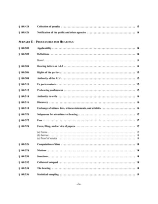 § 160.424   Collection of penalty . . . . . . . . . . . . . . . . . . . . . . . . . . . . . . . . . . . . . . . . . . . . . . . . . . . . . . . . . 13


§ 160.426   Notification of the public and other agencies . . . . . . . . . . . . . . . . . . . . . . . . . . . . . . . . . . . . . 14



SUBPART E – PROCEDURES FOR H EARINGS


§ 160.500   Applicability . . . . . . . . . . . . . . . . . . . . . . . . . . . . . . . . . . . . . . . . . . . . . . . . . . . . . . . . . . . . . . . . 14


§ 160.502   Definitions . . . . . . . . . . . . . . . . . . . . . . . . . . . . . . . . . . . . . . . . . . . . . . . . . . . . . . . . . . . . . . . . . 14


            Board . . . . . . . . . . . . . . . . . . . . . . . . . . . . . . . . . . . . . . . . . . . . . . . . . . . . . . . . . . . . . . . . . . . . . . 14


§ 160.504   Hearing before an ALJ . . . . . . . . . . . . . . . . . . . . . . . . . . . . . . . . . . . . . . . . . . . . . . . . . . . . . . . 14


§ 160.506   Rights of the parties . . . . . . . . . . . . . . . . . . . . . . . . . . . . . . . . . . . . . . . . . . . . . . . . . . . . . . . . . . 15


§ 160.508   Authority of the ALJ . . . . . . . . . . . . . . . . . . . . . . . . . . . . . . . . . . . . . . . . . . . . . . . . . . . . . . . . . 15


§ 160.510   Ex parte contacts . . . . . . . . . . . . . . . . . . . . . . . . . . . . . . . . . . . . . . . . . . . . . . . . . . . . . . . . . . . . 15


§ 160.512   Prehearing conferences . . . . . . . . . . . . . . . . . . . . . . . . . . . . . . . . . . . . . . . . . . . . . . . . . . . . . . . 15


§ 160.514   Authority to settle . . . . . . . . . . . . . . . . . . . . . . . . . . . . . . . . . . . . . . . . . . . . . . . . . . . . . . . . . . . 16


§ 160.516   Discovery . . . . . . . . . . . . . . . . . . . . . . . . . . . . . . . . . . . . . . . . . . . . . . . . . . . . . . . . . . . . . . . . . . 16


§ 160.518   Exchange of witness lists, witness statements, and exhibits . . . . . . . . . . . . . . . . . . . . . . . . . . 16


§ 160.520   Subpoenas for attendance at hearing . . . . . . . . . . . . . . . . . . . . . . . . . . . . . . . . . . . . . . . . . . . . 17


§ 160.522   Fees . . . . . . . . . . . . . . . . . . . . . . . . . . . . . . . . . . . . . . . . . . . . . . . . . . . . . . . . . . . . . . . . . . . . . . . 17


§ 160.524   Form, filing, and service of papers . . . . . . . . . . . . . . . . . . . . . . . . . . . . . . . . . . . . . . . . . . . . . . 17


            (a) Forms . . . . . . . . . . . . . . . . . . . . . . . . . . . . . . . . . . . . . . . . . . . . . . . . . . . . . . . . . . . . . . . . . . . 17

            (b) Service . . . . . . . . . . . . . . . . . . . . . . . . . . . . . . . . . . . . . . . . . . . . . . . . . . . . . . . . . . . . . . . . . . 18

            (c) Proof of service . . . . . . . . . . . . . . . . . . . . . . . . . . . . . . . . . . . . . . . . . . . . . . . . . . . . . . . . . . . 18


§ 160.526   Computation of time . . . . . . . . . . . . . . . . . . . . . . . . . . . . . . . . . . . . . . . . . . . . . . . . . . . . . . . . . 18


§ 160.528   Motions . . . . . . . . . . . . . . . . . . . . . . . . . . . . . . . . . . . . . . . . . . . . . . . . . . . . . . . . . . . . . . . . . . . . 18


§ 160.530   Sanctions . . . . . . . . . . . . . . . . . . . . . . . . . . . . . . . . . . . . . . . . . . . . . . . . . . . . . . . . . . . . . . . . . . . 18


§ 160.532   Collateral estoppel . . . . . . . . . . . . . . . . . . . . . . . . . . . . . . . . . . . . . . . . . . . . . . . . . . . . . . . . . . . 18


§ 160.534   The hearing . . . . . . . . . . . . . . . . . . . . . . . . . . . . . . . . . . . . . . . . . . . . . . . . . . . . . . . . . . . . . . . . 18


§ 160.536   Statistical sampling . . . . . . . . . . . . . . . . . . . . . . . . . . . . . . . . . . . . . . . . . . . . . . . . . . . . . . . . . . 19



                                                                     -iv­
 