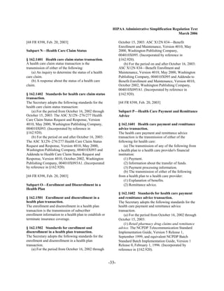 HIPAA Administrative Simplification Regulation Text
                                                                                                   March 2006

[68 FR 8398, Feb. 20, 2003]                                      October 15, 2003: ASC X12N 834—Benefit
                                                                 Enrollment and Maintenance, Version 4010, May
Subpart N—Health Care Claim Status                               2000, Washington Publishing Company,
                                                                 004010X095. (Incorporated by reference in
§ 162.1401 Health care claim status transaction.                 §162.920).
A health care claim status transaction is the                       (b) For the period on and after October 16, 2003:
transmission of either of the following:                         ASC X12N 834—Benefit Enrollment and
    (a) An inquiry to determine the status of a health           Maintenance, Version 4010, May 2000, Washington
care claim.                                                      Publishing Company, 004010X095 and Addenda to
    (b) A response about the status of a health care             Benefit Enrollment and Maintenance, Version 4010,
claim.                                                           October 2002, Washington Publishing Company,
                                                                 004010X095A1. (Incorporated by reference in
§ 162.1402 Standards for health care claim status                §162.920).
transaction.
The Secretary adopts the following standards for the             [68 FR 8398, Feb. 20, 2003]
health care claim status transaction:
   (a) For the period from October 16, 2002 through              Subpart P—Health Care Payment and Remittance
October 15, 2003: The ASC X12N–276/277 Health                    Advice
Care Claim Status Request and Response, Version
4010, May 2000, Washington Publishing Company,                   § 162.1601 Health care payment and remittance
004010X093. (Incorporated by reference in                        advice transaction.
§162.920).                                                       The health care payment and remittance advice
   (b) For the period on and after October 16, 2003:             transaction is the transmission of either of the
The ASC X12N–276/277 Health Care Claim Status                    following for health care:
Request and Response, Version 4010, May 2000,                        (a) The transmission of any of the following from
Washington Publishing Company, 004010X093 and                    a health plan to a health care provider's financial
Addenda to Health Care Claim Status Request and                  institution:
Response, Version 4010, October 2002, Washington                     (1) Payment.
Publishing Company, 004010X093A1. (Incorporated                      (2) Information about the transfer of funds.
by reference in §162.920).                                           (3) Payment processing information.
                                                                     (b) The transmission of either of the following
[68 FR 8398, Feb. 20, 2003]                                      from a health plan to a health care provider:
                                                                     (1) Explanation of benefits.
Subpart O—Enrollment and Disenrollment in a                          (2) Remittance advice.
Health Plan
                                                                 § 162.1602 Standards for health care payment
§ 162.1501 Enrollment and disenrollment in a                     and remittance advice transaction.
health plan transaction.                                         The Secretary adopts the following standards for the
The enrollment and disenrollment in a health plan                health care payment and remittance advice
transaction is the transmission of subscriber                    transaction.
enrollment information to a health plan to establish or              (a) For the period from October 16, 2002 through
terminate insurance coverage.                                    October 15, 2003:
                                                                     (1) Retail pharmacy drug claims and remittance
§ 162.1502 Standards for enrollment and                          advice. The NCPDP Telecommunication Standard
disenrollment in a health plan transaction.                      Implementation Guide, Version 5 Release 1,
The Secretary adopts the following standards for the             September 1999, and equivalent NCPDP Batch
enrollment and disenrollment in a health plan                    Standard Batch Implementation Guide, Version 1
transaction.                                                     Release 0, February 1, 1996. (Incorporated by
    (a) For the period from October 16, 2002 through             reference in §162.920).


                                                          -33­
 