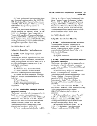 HIPAA Administrative Simplification Regulation Text
                                                                                                    March 2006

    (2) Dental, professional, and institutional health            The ASC X12N 820—Payroll Deducted and Other
care claims and remittance advice. The ASC X12N                   Group Premium Payment for Insurance Products,
835—Health Care Claim Payment/Advice, Version                     Version 4010, May 2000, Washington Publishing
4010, May 2000, Washington Publishing Company,                    Company, 004010X061, and Addenda to Payroll
004010X091. (Incorporated by reference in                         Deducted and Other Group Premium Payment for
§162.920).                                                        Insurance Products, Version 4010, October 2002,
    (b) For the period on and after October 16, 2003:             Washington Publishing Company, 004010X061A1.
Health care claims and remittance advice. The ASC                 (Incorporated by reference in §162.920).
X12N 835—Health Care Claim Payment/Advice,
Version 4010, May 2000, Washington Publishing                     [68 FR 8399, Feb. 20, 2003]
Company, 004010X091, and Addenda to Health Care
Claim Payment/Advice, Version 4010, October 2002,                 Subpart R—Coordination of Benefits
Washington Publishing Company, 004010X091A1.
(Incorporated by reference in §162.920).                          § 162.1801 Coordination of benefits transaction.
                                                                  The coordination of benefits transaction is the
[68 FR 8398, Feb. 20, 2003]                                       transmission from any entity to a health plan for the
                                                                  purpose of determining the relative payment
Subpart Q—Health Plan Premium Payments                            responsibilities of the health plan, of either of the
                                                                  following for health care:
§ 162.1701 Health plan premium payments                               (a) Claims.
transaction.                                                          (b) Payment information.
The health plan premium payment transaction is the
transmission of any of the following from the entity              § 162.1802 Standards for coordination of benefits
that is arranging for the provision of health care or is          information transaction.
providing health care coverage payments for an                    The Secretary adopts the following standards for the
individual to a health plan:                                      coordination of benefits information transaction.
    (a) Payment.                                                      (a) For the period from October 16, 2002 through
    (b) Information about the transfer of funds.                  October 15, 2003:
    (c) Detailed remittance information about                         (1) Retail pharmacy drug claims. The National
individuals for whom premiums are being paid.                     Council for Prescription Drug Programs
    (d) Payment processing information to transmit                Telecommunication Standard Implementation Guide,
health care premium payments including any of the                 Version 5, Release 1, September 1999, and
following:                                                        equivalent NCPDP Batch Standard Batch
    (1) Payroll deductions.                                       Implementation Guide, Version 1, Release 0,
    (2) Other group premium payments.                             February 1, 1996. (Incorporated by reference in
    (3) Associated group premium payment                          §162.920).
information.                                                          (2) Dental health care claims. The ASC X12N
                                                                  837—Health Care Claim: Dental, Version 4010, May
§ 162.1702 Standards for health plan premium                      2000, Washington Publishing Company,
payments transaction.                                             004010X097. (Incorporated by reference in
The Secretary adopts the following standards for the              §162.920).
health care premium payments transaction.                             (3) Professional health care claims. The ASC
    (a) For the period from October 16, 2002 through              X12N 837—Health Care Claim: Professional,
October 15, 2003: The ASC X12N 820—Payroll                        Volumes 1 and 2, Version 4010, May 2000,
Deducted and Other Group Premium Payment for                      Washington Publishing Company, 004010X098.
Insurance Products, Version 4010, May 2000,                       (Incorporated by reference in §162.920).
Washington Publishing Company, 04010X061.                             (4) Institutional health care claims. The ASC
(Incorporated by reference in §162.920).                          X12N 837—Health Care Claim: Institutional,
    (b) For the period on and after October 16, 2003:             Volumes 1 and 2, Version 4010, May 2000,


                                                           -34­
 