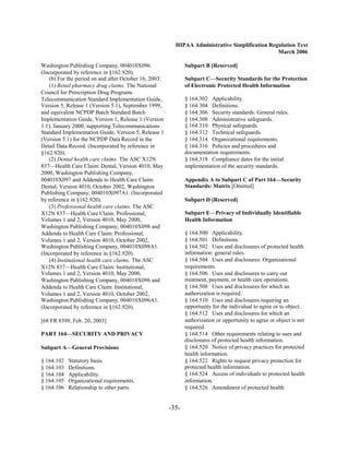 HIPAA Administrative Simplification Regulation Text
                                                                                                 March 2006

Washington Publishing Company, 004010X096.                     Subpart B [Reserved]
(Incorporated by reference in §162.920).
    (b) For the period on and after October 16, 2003:          Subpart C—Security Standards for the Protection
    (1) Retail pharmacy drug claims. The National              of Electronic Protected Health Information
Council for Prescription Drug Programs
Telecommunication Standard Implementation Guide,               § 164.302 Applicability.

Version 5, Release 1 (Version 5.1), September 1999,            § 164.304 Definitions.

and equivalent NCPDP Batch Standard Batch                      § 164.306 Security standards: General rules.

Implementation Guide, Version 1, Release 1 (Version            § 164.308 Administrative safeguards.

1.1), January 2000, supporting Telecommunications              § 164.310 Physical safeguards.

Standard Implementation Guide, Version 5, Release 1            § 164.312 Technical safeguards.

(Version 5.1) for the NCPDP Data Record in the                 § 164.314 Organizational requirements.

Detail Data Record. (Incorporated by reference in              § 164.316 Policies and procedures and

§162.920).                                                     documentation requirements.

    (2) Dental health care claims. The ASC X12N                § 164.318 Compliance dates for the initial

837—Health Care Claim: Dental, Version 4010, May               implementation of the security standards.

2000, Washington Publishing Company,
004010X097 and Addenda to Health Care Claim:                   Appendix A to Subpart C of Part 164—Security
Dental, Version 4010, October 2002, Washington                 Standards: Matrix [Omitted]
Publishing Company, 004010X097A1. (Incorporated
by reference in §162.920).                                     Subpart D [Reserved]
    (3) Professional health care claims. The ASC
X12N 837—Health Care Claim: Professional,                      Subpart E—Privacy of Individually Identifiable
Volumes 1 and 2, Version 4010, May 2000,                       Health Information
Washington Publishing Company, 004010X098 and
Addenda to Health Care Claim: Professional,                    § 164.500 Applicability.

Volumes 1 and 2, Version 4010, October 2002,                   § 164.501 Definitions.

Washington Publishing Company, 004010X098A1.                   § 164.502 Uses and disclosures of protected health

(Incorporated by reference in §162.920).                       information: general rules.

    (4) Institutional health care claims. The ASC              § 164.504 Uses and disclosures: Organizational

X12N 837—Health Care Claim: Institutional,                     requirements.

Volumes 1 and 2, Version 4010, May 2000,                       § 164.506 Uses and disclosures to carry out

Washington Publishing Company, 004010X096 and                  treatment, payment, or health care operations.

Addenda to Health Care Claim: Institutional,                   § 164.508 Uses and disclosures for which an

Volumes 1 and 2, Version 4010, October 2002,                   authorization is required.

Washington Publishing Company, 004010X096A1.                   § 164.510 Uses and disclosures requiring an

(Incorporated by reference in §162.920).                       opportunity for the individual to agree or to object.

                                                               § 164.512 Uses and disclosures for which an

[68 FR 8399, Feb. 20, 2003]                                    authorization or opportunity to agree or object is not

                                                               required.

PART 164—SECURITY AND PRIVACY                                  § 164.514 Other requirements relating to uses and

                                                               disclosures of protected health information.

Subpart A—General Provisions                                   § 164.520 Notice of privacy practices for protected

                                                               health information.

§ 164.102   Statutory basis.
                                  § 164.522 Rights to request privacy protection for

§ 164.103   Definitions.
                                      protected health information.

§ 164.104   Applicability.
                                    § 164.524 Access of individuals to protected health

§ 164.105   Organizational requirements.
                      information.

§ 164.106   Relationship to other parts.
                      § 164.526 Amendment of protected health



                                                        -35­
 