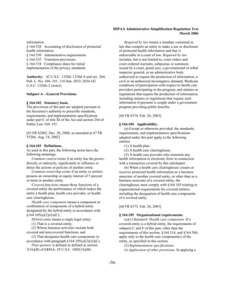 HIPAA Administrative Simplification Regulation Text
                                                                                                  March 2006

information.
                                                       Required by law means a mandate contained in
§ 164.528 Accounting of disclosures of protected
               law that compels an entity to make a use or disclosure
health information.
                                            of protected health information and that is
§ 164.530 Administrative requirements.
                         enforceable in a court of law. Required by law
§ 164.532 Transition provisions.
                               includes, but is not limited to, court orders and
§ 164.534 Compliance dates for initial
                         court-ordered warrants; subpoenas or summons
implementation of the privacy standards.
                       issued by a court, grand jury, a governmental or tribal
                                                                inspector general, or an administrative body
Authority: 42 U.S.C. 1320d–1320d–8 and sec. 264,
               authorized to require the production of information; a
Pub. L. No. 104–191, 110 Stat. 2033–2034 (42
                   civil or an authorized investigative demand; Medicare
U.S.C. 1320d–2 (note)).                                         conditions of participation with respect to health care
                                                                providers participating in the program; and statutes or
Subpart A—General Provisions                                    regulations that require the production of information,
                                                                including statutes or regulations that require such
§ 164.102 Statutory basis.                                      information if payment is sought under a government
The provisions of this part are adopted pursuant to             program providing public benefits.
the Secretary's authority to prescribe standards,
requirements, and implementation specifications                 [68 FR 8374, Feb. 20, 2003]
under part C of title XI of the Act and section 264 of
Public Law 104–191.                                             § 164.104 Applicability.
                                                                    (a) Except as otherwise provided, the standards,
[65 FR 82802, Dec. 28, 2000, as amended at 67 FR                requirements, and implementation specifications
53266, Aug. 14, 2002]                                           adopted under this part apply to the following
                                                                entities:
§ 164.103 Definitions.                                              (1) A health plan.
As used in this part, the following terms have the                  (2) A health care clearinghouse.
following meanings:                                                 (3) A health care provider who transmits any
    Common control exists if an entity has the power,           health information in electronic form in connection
directly or indirectly, significantly to influence or           with a transaction covered by this subchapter.
direct the actions or policies of another entity.                   (b) When a health care clearinghouse creates or
    Common ownership exists if an entity or entities            receives protected health information as a business
possess an ownership or equity interest of 5 percent            associate of another covered entity, or other than as a
or more in another entity.                                      business associate of a covered entity, the
    Covered functions means those functions of a                clearinghouse must comply with §164.105 relating to
covered entity the performance of which makes the               organizational requirements for covered entities,
entity a health plan, health care provider, or health           including the designation of health care components
care clearinghouse.                                             of a covered entity.
    Health care component means a component or
combination of components of a hybrid entity                    [68 FR 8375, Feb. 20, 2003]
designated by the hybrid entity in accordance with
§164.105(a)(2)(iii)(C).                                         § 164.105 Organizational requirements.
    Hybrid entity means a single legal entity:                      (a)(1) Standard: Health care component. If a
    (1) That is a covered entity;                               covered entity is a hybrid entity, the requirements of
    (2) Whose business activities include both                  subparts C and E of this part, other than the
covered and non-covered functions; and                          requirements of this section, §164.314, and §164.504,
    (3) That designates health care components in               apply only to the health care component(s) of the
accordance with paragraph §164.105(a)(2)(iii)(C).               entity, as specified in this section.
    Plan sponsor is defined as defined at section                   (2) Implementation specifications:
3(16)(B) of ERISA, 29 U.S.C. 1002(16)(B).                           (i) Application of other provisions. In applying a


                                                         -36­
 