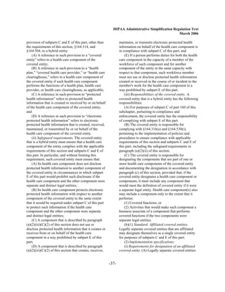 HIPAA Administrative Simplification Regulation Text
                                                                                                     March 2006

provision of subparts C and E of this part, other than             maintains, or transmits electronic protected health
the requirements of this section, §164.314, and                    information on behalf of the health care component is
§164.504, to a hybrid entity:                                      in compliance with subpart C of this part; and
    (A) A reference in such provision to a “covered                    (E) If a person performs duties for both the health
entity” refers to a health care component of the                   care component in the capacity of a member of the
covered entity;                                                    workforce of such component and for another
    (B) A reference in such provision to a “health                 component of the entity in the same capacity with
plan,” “covered health care provider,” or “health care             respect to that component, such workforce member
clearinghouse,” refers to a health care component of               must not use or disclose protected health information
the covered entity if such health care component                   created or received in the course of or incident to the
performs the functions of a health plan, health care               member's work for the health care component in a
provider, or health care clearinghouse, as applicable;             way prohibited by subpart E of this part.
    (C) A reference in such provision to “protected                    (iii) Responsibilities of the covered entity. A
health information” refers to protected health                     covered entity that is a hybrid entity has the following
information that is created or received by or on behalf            responsibilities:
of the health care component of the covered entity;                    (A) For purposes of subpart C of part 160 of this
and                                                                subchapter, pertaining to compliance and
    (D) A reference in such provision to “electronic               enforcement, the covered entity has the responsibility
protected health information” refers to electronic                 of complying with subpart E of this part.
protected health information that is created, received,                (B) The covered entity is responsible for
maintained, or transmitted by or on behalf of the                  complying with §164.316(a) and §164.530(i),
health care component of the covered entity.                       pertaining to the implementation of policies and
    (ii) Safeguard requirements. The covered entity                procedures to ensure compliance with applicable
that is a hybrid entity must ensure that a health care             requirements of this section and subparts C and E of
component of the entity complies with the applicable               this part, including the safeguard requirements in
requirements of this section and subparts C and E of               paragraph (a)(2)(ii) of this section.
this part. In particular, and without limiting this                    (C) The covered entity is responsible for
requirement, such covered entity must ensure that:                 designating the components that are part of one or
    (A) Its health care component does not disclose                more health care components of the covered entity
protected health information to another component of               and documenting the designation in accordance with
the covered entity in circumstances in which subpart               paragraph (c) of this section, provided that, if the
E of this part would prohibit such disclosure if the               covered entity designates a health care component or
health care component and the other component were                 components, it must include any component that
separate and distinct legal entities;                              would meet the definition of covered entity if it were
    (B) Its health care component protects electronic              a separate legal entity. Health care component(s) also
protected health information with respect to another               may include a component only to the extent that it
component of the covered entity to the same extent                 performs:
that it would be required under subpart C of this part                 (1) Covered functions; or
to protect such information if the health care                         (2) Activities that would make such component a
component and the other component were separate                    business associate of a component that performs
and distinct legal entities;                                       covered functions if the two components were
    (C) A component that is described by paragraph                 separate legal entities.
(a)(2)(iii)(C)(2) of this section does not use or                      (b)(1) Standard: Affiliated covered entities.
disclose protected health information that it creates or           Legally separate covered entities that are affiliated
receives from or on behalf of the health care                      may designate themselves as a single covered entity
component in a way prohibited by subpart E of this                 for purposes of subparts C and E of this part.
part;                                                                  (2) Implementation specifications:
    (D) A component that is described by paragraph                     (i) Requirements for designation of an affiliated
(a)(2)(iii)(C)(2) of this section that creates, receives,          covered entity. (A) Legally separate covered entities


                                                            -37­
 