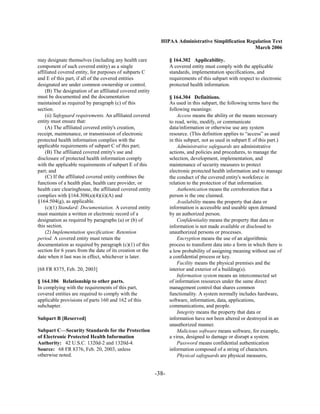 HIPAA Administrative Simplification Regulation Text
                                                                                                    March 2006

may designate themselves (including any health care               § 164.302 Applicability.
component of such covered entity) as a single                     A covered entity must comply with the applicable
affiliated covered entity, for purposes of subparts C             standards, implementation specifications, and
and E of this part, if all of the covered entities                requirements of this subpart with respect to electronic
designated are under common ownership or control.                 protected health information.
    (B) The designation of an affiliated covered entity
must be documented and the documentation                          § 164.304 Definitions.
maintained as required by paragraph (c) of this                   As used in this subpart, the following terms have the
section.                                                          following meanings:
    (ii) Safeguard requirements. An affiliated covered                Access means the ability or the means necessary
entity must ensure that:                                          to read, write, modify, or communicate
    (A) The affiliated covered entity's creation,                 data/information or otherwise use any system
receipt, maintenance, or transmission of electronic               resource. (This definition applies to “access” as used
protected health information complies with the                    in this subpart, not as used in subpart E of this part.)
applicable requirements of subpart C of this part;                    Administrative safeguards are administrative
    (B) The affiliated covered entity's use and                   actions, and policies and procedures, to manage the
disclosure of protected health information comply                 selection, development, implementation, and
with the applicable requirements of subpart E of this             maintenance of security measures to protect
part; and                                                         electronic protected health information and to manage
    (C) If the affiliated covered entity combines the             the conduct of the covered entity's workforce in
functions of a health plan, health care provider, or              relation to the protection of that information.
health care clearinghouse, the affiliated covered entity              Authentication means the corroboration that a
complies with §164.308(a)(4)(ii)(A) and                           person is the one claimed.
§164.504(g), as applicable.                                           Availability means the property that data or
    (c)(1) Standard: Documentation. A covered entity              information is accessible and useable upon demand
must maintain a written or electronic record of a                 by an authorized person.
designation as required by paragraphs (a) or (b) of                   Confidentiality means the property that data or
this section.                                                     information is not made available or disclosed to
    (2) Implementation specification: Retention                   unauthorized persons or processes.
period. A covered entity must retain the                              Encryption means the use of an algorithmic
documentation as required by paragraph (c)(1) of this             process to transform data into a form in which there is
section for 6 years from the date of its creation or the          a low probability of assigning meaning without use of
date when it last was in effect, whichever is later.              a confidential process or key.
                                                                      Facility means the physical premises and the
[68 FR 8375, Feb. 20, 2003]                                       interior and exterior of a building(s).
                                                                      Information system means an interconnected set
§ 164.106 Relationship to other parts.                            of information resources under the same direct
In complying with the requirements of this part,                  management control that shares common
covered entities are required to comply with the                  functionality. A system normally includes hardware,
applicable provisions of parts 160 and 162 of this                software, information, data, applications,
subchapter.                                                       communications, and people.
                                                                      Integrity means the property that data or
Subpart B [Reserved]                                              information have not been altered or destroyed in an
                                                                  unauthorized manner.
Subpart C—Security Standards for the Protection                       Malicious software means software, for example,
of Electronic Protected Health Information                        a virus, designed to damage or disrupt a system.
Authority: 42 U.S.C. 1320d-2 and 1320d-4.                             Password means confidential authentication
Source: 68 FR 8376, Feb. 20, 2003, unless                         information composed of a string of characters.
otherwise noted.                                                      Physical safeguards are physical measures,


                                                           -38­
 