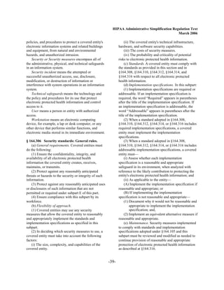 HIPAA Administrative Simplification Regulation Text
                                                                                                   March 2006

policies, and procedures to protect a covered entity's                (ii) The covered entity's technical infrastructure,
electronic information systems and related buildings             hardware, and software security capabilities.
and equipment, from natural and environmental                         (iii) The costs of security measures.
hazards, and unauthorized intrusion.                                  (iv) The probability and criticality of potential
    Security or Security measures encompass all of               risks to electronic protected health information.
the administrative, physical, and technical safeguards                (c) Standards. A covered entity must comply with
in an information system.                                        the standards as provided in this section and in
    Security incident means the attempted or                     §164.308, §164.310, §164.312, §164.314, and
successful unauthorized access, use, disclosure,                 §164.316 with respect to all electronic protected
modification, or destruction of information or                   health information.
interference with system operations in an information                 (d) Implementation specifications. In this subpart:
system.                                                               (1) Implementation specifications are required or
    Technical safeguards means the technology and                addressable. If an implementation specification is
the policy and procedures for its use that protect               required, the word “Required” appears in parentheses
electronic protected health information and control              after the title of the implementation specification. If
access to it.                                                    an implementation specification is addressable, the
    User means a person or entity with authorized                word “Addressable” appears in parentheses after the
access.                                                          title of the implementation specification.
    Workstation means an electronic computing                         (2) When a standard adopted in §164.308,
device, for example, a lap or desk computer, or any              §164.310, §164.312, §164.314, or §164.316 includes
other device that performs similar functions, and                required implementation specifications, a covered
electronic media stored in its immediate environment.            entity must implement the implementation
                                                                 specifications.
§ 164.306 Security standards: General rules.                          (3) When a standard adopted in §164.308,
    (a) General requirements. Covered entities must              §164.310, §164.312, §164.314, or §164.316 includes
do the following:                                                addressable implementation specifications, a covered
    (1) Ensure the confidentiality, integrity, and               entity must—
availability of all electronic protected health                       (i) Assess whether each implementation
information the covered entity creates, receives,                specification is a reasonable and appropriate
maintains, or transmits.                                         safeguard in its environment, when analyzed with
    (2) Protect against any reasonably anticipated               reference to the likely contribution to protecting the
threats or hazards to the security or integrity of such          entity's electronic protected health information; and
information.                                                          (ii) As applicable to the entity—
    (3) Protect against any reasonably anticipated uses               (A) Implement the implementation specification if
or disclosures of such information that are not                  reasonable and appropriate; or
permitted or required under subpart E of this part.                   (B) If implementing the implementation
    (4) Ensure compliance with this subpart by its               specification is not reasonable and appropriate—
workforce.                                                            (1) Document why it would not be reasonable and
    (b) Flexibility of approach.                                           appropriate to implement the implementation
    (1) Covered entities may use any security                              specification; and,
measures that allow the covered entity to reasonably                  (2) Implement an equivalent alternative measure if
and appropriately implement the standards and                    reasonable and appropriate.
implementation specifications as specified in this                    (e) Maintenance. Security measures implemented
subpart.                                                         to comply with standards and implementation
    (2) In deciding which security measures to use, a            specifications adopted under §164.105 and this
covered entity must take into account the following              subpart must be reviewed and modified as needed to
factors:                                                         continue provision of reasonable and appropriate
    (i) The size, complexity, and capabilities of the            protection of electronic protected health information
covered entity.                                                  as described at §164.316.


                                                          -39­
 