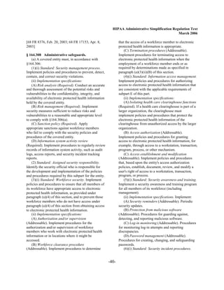 HIPAA Administrative Simplification Regulation Text
                                                                                                   March 2006

[68 FR 8376, Feb. 20, 2003; 68 FR 17153, Apr. 8,                 that the access of a workforce member to electronic
2003]                                                            protected health information is appropriate.
                                                                     (C) Termination procedures (Addressable).
§ 164.308 Administrative safeguards.                             Implement procedures for terminating access to
    (a) A covered entity must, in accordance with                electronic protected health information when the
§164.306:                                                        employment of a workforce member ends or as
    (1)(i) Standard: Security management process.                required by determinations made as specified in
Implement policies and procedures to prevent, detect,            paragraph (a)(3)(ii)(B) of this section.
contain, and correct security violations.                            (4)(i) Standard: Information access management.
    (ii) Implementation specifications:                          Implement policies and procedures for authorizing
    (A) Risk analysis (Required). Conduct an accurate            access to electronic protected health information that
and thorough assessment of the potential risks and               are consistent with the applicable requirements of
vulnerabilities to the confidentiality, integrity, and           subpart E of this part.
availability of electronic protected health information              (ii) Implementation specifications:
held by the covered entity.                                          (A) Isolating health care clearinghouse functions
    (B) Risk management (Required). Implement                    (Required). If a health care clearinghouse is part of a
security measures sufficient to reduce risks and                 larger organization, the clearinghouse must
vulnerabilities to a reasonable and appropriate level            implement policies and procedures that protect the
to comply with §164.306(a).                                      electronic protected health information of the
    (C) Sanction policy (Required). Apply                        clearinghouse from unauthorized access by the larger
appropriate sanctions against workforce members                  organization.
who fail to comply with the security policies and                    (B) Access authorization (Addressable).
procedures of the covered entity.                                Implement policies and procedures for granting
    (D) Information system activity review                       access to electronic protected health information, for
(Required). Implement procedures to regularly review             example, through access to a workstation, transaction,
records of information system activity, such as audit            program, process, or other mechanism.
logs, access reports, and security incident tracking                 (C) Access establishment and modification
reports.                                                         (Addressable). Implement policies and procedures
    (2) Standard: Assigned security responsibility.              that, based upon the entity's access authorization
Identify the security official who is responsible for            policies, establish, document, review, and modify a
the development and implementation of the policies               user's right of access to a workstation, transaction,
and procedures required by this subpart for the entity.          program, or process.
    (3)(i) Standard: Workforce security. Implement                   (5)(i) Standard: Security awareness and training.
policies and procedures to ensure that all members of            Implement a security awareness and training program
its workforce have appropriate access to electronic              for all members of its workforce (including
protected health information, as provided under                  management).
paragraph (a)(4) of this section, and to prevent those               (ii) Implementation specifications. Implement:
workforce members who do not have access under                       (A) Security reminders (Addressable). Periodic
paragraph (a)(4) of this section from obtaining access           security updates.
to electronic protected health information.                          (B) Protection from malicious software
    (ii) Implementation specifications:                          (Addressable). Procedures for guarding against,
    (A) Authorization and/or supervision                         detecting, and reporting malicious software.
(Addressable). Implement procedures for the                          (C) Log-in monitoring (Addressable). Procedures
authorization and/or supervision of workforce                    for monitoring log-in attempts and reporting
members who work with electronic protected health                discrepancies.
information or in locations where it might be                        (D) Password management (Addressable).
accessed.                                                        Procedures for creating, changing, and safeguarding
    (B) Workforce clearance procedure                            passwords.
(Addressable). Implement procedures to determine                     (6)(i) Standard: Security incident procedures.


                                                          -40­
 