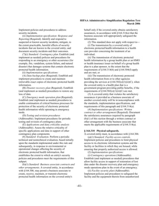 HIPAA Administrative Simplification Regulation Text
                                                                                                   March 2006

Implement policies and procedures to address                     behalf only if the covered entity obtains satisfactory
security incidents.                                              assurances, in accordance with §164.314(a) that the
    (ii) Implementation specification: Response and              business associate will appropriately safeguard the
Reporting (Required). Identify and respond to                    information.
suspected or known security incidents; mitigate, to                  (2) This standard does not apply with respect to—
the extent practicable, harmful effects of security                  (i) The transmission by a covered entity of
incidents that are known to the covered entity; and              electronic protected health information to a health
document security incidents and their outcomes.                  care provider concerning the treatment of an
    (7)(i) Standard: Contingency plan. Establish (and            individual.
implement as needed) policies and procedures for                     (ii) The transmission of electronic protected
responding to an emergency or other occurrence (for              health information by a group health plan or an HMO
example, fire, vandalism, system failure, and natural            or health insurance issuer on behalf of a group health
disaster) that damages systems that contain electronic           plan to a plan sponsor, to the extent that the
protected health information.                                    requirements of §164.314(b) and §164.504(f) apply
    (ii) Implementation specifications:                          and are met; or
    (A) Data backup plan (Required). Establish and                   (iii) The transmission of electronic protected
implement procedures to create and maintain                      health information from or to other agencies
retrievable exact copies of electronic protected health          providing the services at §164.502(e)(1)(ii)(C), when
information.                                                     the covered entity is a health plan that is a
    (B) Disaster recovery plan (Required). Establish             government program providing public benefits, if the
(and implement as needed) procedures to restore any              requirements of §164.502(e)(1)(ii)(C) are met.
loss of data.                                                        (3) A covered entity that violates the satisfactory
    (C) Emergency mode operation plan (Required).                assurances it provided as a business associate of
Establish (and implement as needed) procedures to                another covered entity will be in noncompliance with
enable continuation of critical business processes for           the standards, implementation specifications, and
protection of the security of electronic protected               requirements of this paragraph and §164.314(a).
health information while operating in emergency                      (4) Implementation specifications: Written
mode.                                                            contract or other arrangement (Required). Document
    (D) Testing and revision procedures                          the satisfactory assurances required by paragraph
(Addressable). Implement procedures for periodic                 (b)(1) of this section through a written contract or
testing and revision of contingency plans.                       other arrangement with the business associate that
    (E) Applications and data criticality analysis               meets the applicable requirements of §164.314(a).
(Addressable). Assess the relative criticality of
specific applications and data in support of other               § 164.310 Physical safeguards.
contingency plan components.                                     A covered entity must, in accordance with §164.306:
    (8) Standard: Evaluation. Perform a periodic                     (a)(1) Standard: Facility access controls.
technical and nontechnical evaluation, based initially           Implement policies and procedures to limit physical
upon the standards implemented under this rule and               access to its electronic information systems and the
subsequently, in response to environmental or                    facility or facilities in which they are housed, while
operational changes affecting the security of                    ensuring that properly authorized access is allowed.
electronic protected health information, that                        (2) Implementation specifications:
establishes the extent to which an entity's security                 (i) Contingency operations (Addressable).
policies and procedures meet the requirements of this            Establish (and implement as needed) procedures that
subpart.                                                         allow facility access in support of restoration of lost
    (b)(1) Standard: Business associate contracts and            data under the disaster recovery plan and emergency
other arrangements. A covered entity, in accordance              mode operations plan in the event of an emergency.
with §164.306, may permit a business associate to                    (ii) Facility security plan (Addressable).
create, receive, maintain, or transmit electronic                Implement policies and procedures to safeguard the
protected health information on the covered entity's             facility and the equipment therein from unauthorized


                                                          -41­
 