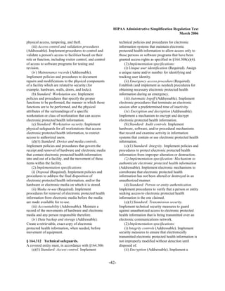 HIPAA Administrative Simplification Regulation Text
                                                                                                    March 2006

physical access, tampering, and theft.                            technical policies and procedures for electronic
    (iii) Access control and validation procedures                information systems that maintain electronic
(Addressable). Implement procedures to control and                protected health information to allow access only to
validate a person's access to facilities based on their           those persons or software programs that have been
role or function, including visitor control, and control          granted access rights as specified in §164.308(a)(4).
of access to software programs for testing and                        (2) Implementation specifications:
revision.                                                             (i) Unique user identification (Required). Assign
    (iv) Maintenance records (Addressable).                       a unique name and/or number for identifying and
Implement policies and procedures to document                     tracking user identity.
repairs and modifications to the physical components                  (ii) Emergency access procedure (Required).
of a facility which are related to security (for                  Establish (and implement as needed) procedures for
example, hardware, walls, doors, and locks).                      obtaining necessary electronic protected health
    (b) Standard: Workstation use. Implement                      information during an emergency.
policies and procedures that specify the proper                       (iii) Automatic logoff (Addressable). Implement
functions to be performed, the manner in which those              electronic procedures that terminate an electronic
functions are to be performed, and the physical                   session after a predetermined time of inactivity.
attributes of the surroundings of a specific                          (iv) Encryption and decryption (Addressable).
workstation or class of workstation that can access               Implement a mechanism to encrypt and decrypt
electronic protected health information.                          electronic protected health information.
    (c) Standard: Workstation security. Implement                     (b) Standard: Audit controls. Implement
physical safeguards for all workstations that access              hardware, software, and/or procedural mechanisms
electronic protected health information, to restrict              that record and examine activity in information
access to authorized users.                                       systems that contain or use electronic protected health
    (d)(1) Standard: Device and media controls.                   information.
Implement policies and procedures that govern the                     (c)(1) Standard: Integrity. Implement policies and
receipt and removal of hardware and electronic media              procedures to protect electronic protected health
that contain electronic protected health information              information from improper alteration or destruction.
into and out of a facility, and the movement of these                 (2) Implementation specification: Mechanism to
items within the facility.                                        authenticate electronic protected health information
    (2) Implementation specifications:                            (Addressable). Implement electronic mechanisms to
    (i) Disposal (Required). Implement policies and               corroborate that electronic protected health
procedures to address the final disposition of                    information has not been altered or destroyed in an
electronic protected health information, and/or the               unauthorized manner.
hardware or electronic media on which it is stored.                   (d) Standard: Person or entity authentication.
    (ii) Media re-use (Required). Implement                       Implement procedures to verify that a person or entity
procedures for removal of electronic protected health             seeking access to electronic protected health
information from electronic media before the media                information is the one claimed.
are made available for re-use.                                        (e)(1) Standard: Transmission security.
    (iii) Accountability (Addressable). Maintain a                Implement technical security measures to guard
record of the movements of hardware and electronic                against unauthorized access to electronic protected
media and any person responsible therefore.                       health information that is being transmitted over an
    (iv) Data backup and storage (Addressable).                   electronic communications network.
Create a retrievable, exact copy of electronic                        (2) Implementation specifications:
protected health information, when needed, before                     (i) Integrity controls (Addressable). Implement
movement of equipment.                                            security measures to ensure that electronically
                                                                  transmitted electronic protected health information is
§ 164.312 Technical safeguards.                                   not improperly modified without detection until
A covered entity must, in accordance with §164.306:               disposed of.
   (a)(1) Standard: Access control. Implement                         (ii) Encryption (Addressable). Implement a


                                                           -42­
 