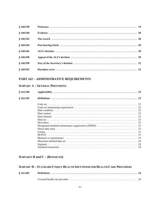 § 160.538   Witnesses . . . . . . . . . . . . . . . . . . . . . . . . . . . . . . . . . . . . . . . . . . . . . . . . . . . . . . . . . . . . . . . . . . 19


§ 160.540   Evidence . . . . . . . . . . . . . . . . . . . . . . . . . . . . . . . . . . . . . . . . . . . . . . . . . . . . . . . . . . . . . . . . . . . 20


§ 160.542   The record . . . . . . . . . . . . . . . . . . . . . . . . . . . . . . . . . . . . . . . . . . . . . . . . . . . . . . . . . . . . . . . . . 20


§ 160.544   Post hearing briefs . . . . . . . . . . . . . . . . . . . . . . . . . . . . . . . . . . . . . . . . . . . . . . . . . . . . . . . . . . . 20


§ 160.546   ALJ’s decision . . . . . . . . . . . . . . . . . . . . . . . . . . . . . . . . . . . . . . . . . . . . . . . . . . . . . . . . . . . . . . 20


§ 160.548   Appeal of the ALJ’s decision . . . . . . . . . . . . . . . . . . . . . . . . . . . . . . . . . . . . . . . . . . . . . . . . . . 20


§ 160.550   Stay of the Secretary’s decision . . . . . . . . . . . . . . . . . . . . . . . . . . . . . . . . . . . . . . . . . . . . . . . . 22


§ 160.552   Harmless error . . . . . . . . . . . . . . . . . . . . . . . . . . . . . . . . . . . . . . . . . . . . . . . . . . . . . . . . . . . . . . 22



PART 162 – ADMINISTRATIVE REQUIREMENTS


SUBPART A – GENERAL PROVISIONS

§ 162.100   Applicability . . . . . . . . . . . . . . . . . . . . . . . . . . . . . . . . . . . . . . . . . . . . . . . . . . . . . . . . . . . . . . . . 23


§ 162.103   Definitions . . . . . . . . . . . . . . . . . . . . . . . . . . . . . . . . . . . . . . . . . . . . . . . . . . . . . . . . . . . . . . . . . 23


            Code set . . . . . . . . . . . . . . . . . . . . . . . . . . . . . . . . . . . . . . . . . . . . . . . . . . . . . . . . . . . . . . . . . . . .   23

            Code set maintaining organization . . . . . . . . . . . . . . . . . . . . . . . . . . . . . . . . . . . . . . . . . . . . . . . .                  23

            Data condition . . . . . . . . . . . . . . . . . . . . . . . . . . . . . . . . . . . . . . . . . . . . . . . . . . . . . . . . . . . . . . .       23

            Data content . . . . . . . . . . . . . . . . . . . . . . . . . . . . . . . . . . . . . . . . . . . . . . . . . . . . . . . . . . . . . . . . .     23

            Data element . . . . . . . . . . . . . . . . . . . . . . . . . . . . . . . . . . . . . . . . . . . . . . . . . . . . . . . . . . . . . . . .       23

            Data set . . . . . . . . . . . . . . . . . . . . . . . . . . . . . . . . . . . . . . . . . . . . . . . . . . . . . . . . . . . . . . . . . . . .   23

            Descriptor . . . . . . . . . . . . . . . . . . . . . . . . . . . . . . . . . . . . . . . . . . . . . . . . . . . . . . . . . . . . . . . . . .     23

            Designated standard maintenance organization (DSMO) . . . . . . . . . . . . . . . . . . . . . . . . . . . . . .                                    23

            Direct data entry . . . . . . . . . . . . . . . . . . . . . . . . . . . . . . . . . . . . . . . . . . . . . . . . . . . . . . . . . . . . .        23

            Format . . . . . . . . . . . . . . . . . . . . . . . . . . . . . . . . . . . . . . . . . . . . . . . . . . . . . . . . . . . . . . . . . . . . .   23

            HCPCS . . . . . . . . . . . . . . . . . . . . . . . . . . . . . . . . . . . . . . . . . . . . . . . . . . . . . . . . . . . . . . . . . . . .      23

            Maintain or maintenance . . . . . . . . . . . . . . . . . . . . . . . . . . . . . . . . . . . . . . . . . . . . . . . . . . . . . . .              23

            Maximum defined data set . . . . . . . . . . . . . . . . . . . . . . . . . . . . . . . . . . . . . . . . . . . . . . . . . . . . . .               24

            Segment . . . . . . . . . . . . . . . . . . . . . . . . . . . . . . . . . . . . . . . . . . . . . . . . . . . . . . . . . . . . . . . . . . . .    24

            Standard transaction . . . . . . . . . . . . . . . . . . . . . . . . . . . . . . . . . . . . . . . . . . . . . . . . . . . . . . . . . . .         24



SUBPARTS B and C – [RESERVED]


SUBPART D – STANDARD UNIQUE HEALTH IDENTIFIER FOR HEALTH CARE PROVIDERS

§ 162.402   Definitions . . . . . . . . . . . . . . . . . . . . . . . . . . . . . . . . . . . . . . . . . . . . . . . . . . . . . . . . . . . . . . . . . 24


            Covered health care provider . . . . . . . . . . . . . . . . . . . . . . . . . . . . . . . . . . . . . . . . . . . . . . . . . . . . 24


                                                                      -v­
 