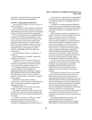 HIPAA Administrative Simplification Regulation Text
                                                                                                   March 2006

mechanism to encrypt electronic protected health                     (1) It enters into a memorandum of understanding
information whenever deemed appropriate.                         with the business associate that contains terms that
                                                                 accomplish the objectives of paragraph (a)(2)(i) of
§ 164.314 Organizational requirements.                           this section; or
    (a)(1) Standard: Business associate contracts or                 (2) Other law (including regulations adopted by
other arrangements.                                              the covered entity or its business associate) contains
    (i) The contract or other arrangement between the            requirements applicable to the business associate that
covered entity and its business associate required by            accomplish the objectives of paragraph (a)(2)(i) of
§164.308(b) must meet the requirements of paragraph              this section.
(a)(2)(i) or (a)(2)(ii) of this section, as applicable.              (B) If a business associate is required by law to
    (ii) A covered entity is not in compliance with the          perform a function or activity on behalf of a covered
standards in §164.502(e) and paragraph (a) of this               entity or to provide a service described in the
section if the covered entity knew of a pattern of an            definition of business associate as specified in
activity or practice of the business associate that              §160.103 of this subchapter to a covered entity, the
constituted a material breach or violation of the                covered entity may permit the business associate to
business associate's obligation under the contract or            create, receive, maintain, or transmit electronic
other arrangement, unless the covered entity took                protected health information on its behalf to the
reasonable steps to cure the breach or end the                   extent necessary to comply with the legal mandate
violation, as applicable, and, if such steps were                without meeting the requirements of paragraph
unsuccessful—                                                    (a)(2)(i) of this section, provided that the covered
    (A) Terminated the contract or arrangement, if               entity attempts in good faith to obtain satisfactory
feasible; or                                                     assurances as required by paragraph (a)(2)(ii)(A) of
    (B) If termination is not feasible, reported the             this section, and documents the attempt and the
problem to the Secretary.                                        reasons that these assurances cannot be obtained.
    (2) Implementation specifications (Required).                    (C) The covered entity may omit from its other
    (i) Business associate contracts. The contract               arrangements authorization of the termination of the
between a covered entity and a business associate                contract by the covered entity, as required by
must provide that the business associate will—                   paragraph (a)(2)(i)(D) of this section if such
    (A) Implement administrative, physical, and                  authorization is inconsistent with the statutory
technical safeguards that reasonably and                         obligations of the covered entity or its business
appropriately protect the confidentiality, integrity,            associate.
and availability of the electronic protected health                  (b)(1) Standard: Requirements for group health
information that it creates, receives, maintains, or             plans. Except when the only electronic protected
transmits on behalf of the covered entity as required            health information disclosed to a plan sponsor is
by this subpart;                                                 disclosed pursuant to §164.504(f)(1)(ii) or (iii), or as
    (B) Ensure that any agent, including a                       authorized under §164.508, a group health plan must
subcontractor, to whom it provides such information              ensure that its plan documents provide that the plan
agrees to implement reasonable and appropriate                   sponsor will reasonably and appropriately safeguard
safeguards to protect it;                                        electronic protected health information created,
    (C) Report to the covered entity any security                received, maintained, or transmitted to or by the plan
incident of which it becomes aware;                              sponsor on behalf of the group health plan.
    (D) Authorize termination of the contract by the                 (2) Implementation specifications (Required). The
covered entity, if the covered entity determines that            plan documents of the group health plan must be
the business associate has violated a material term of           amended to incorporate provisions to require the plan
the contract.                                                    sponsor to—
    (ii) Other arrangements. (A) When a covered                      (i) Implement administrative, physical, and
entity and its business associate are both                       technical safeguards that reasonably and
governmental entities, the covered entity is in                  appropriately protect the confidentiality, integrity,
compliance with paragraph (a)(1) of this section, if—            and availability of the electronic protected health


                                                          -43­
 