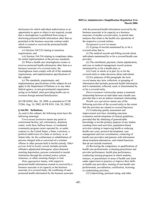 HIPAA Administrative Simplification Regulation Text
                                                                                                   March 2006

disclosures for which individual authorization or an             with the protected health information received by the
opportunity to agree or object is not required, except           business associate in its capacity as a business
that a clearinghouse is prohibited from using or                 associate of another covered entity, to permit data
disclosing protected health information other than as            analyses that relate to the health care operations of
permitted in the business associate contract under               the respective covered entities.
which it created or received the protected health                    Designated record set means:
information;                                                         (1) A group of records maintained by or for a
    (vi) Section 164.532 relating to transition                  covered entity that is:
requirements; and                                                    (i) The medical records and billing records about
    (vii) Section 164.534 relating to compliance dates           individuals maintained by or for a covered health care
for initial implementation of the privacy standards.             provider;
    (2) When a health care clearinghouse creates or                  (ii) The enrollment, payment, claims adjudication,
receives protected health information other than as a            and case or medical management record systems
business associate of a covered entity, the                      maintained by or for a health plan; or
clearinghouse must comply with all of the standards,                 (iii) Used, in whole or in part, by or for the
requirements, and implementation specifications of               covered entity to make decisions about individuals.
this subpart.                                                        (2) For purposes of this paragraph, the term
    (c) The standards, requirements, and                         record means any item, collection, or grouping of
implementation specifications of this subpart do not             information that includes protected health information
apply to the Department of Defense or to any other               and is maintained, collected, used, or disseminated by
federal agency, or non-governmental organization                 or for a covered entity.
acting on its behalf, when providing health care to                  Direct treatment relationship means a treatment
overseas foreign national beneficiaries.                         relationship between an individual and a health care
                                                                 provider that is not an indirect treatment relationship.
[65 FR 82802, Dec. 28, 2000, as amended at 67 FR                     Health care operations means any of the
53266, Aug. 14, 2002; 68 FR 8381, Feb. 20, 2003]                 following activities of the covered entity to the extent
                                                                 that the activities are related to covered functions:
§ 164.501 Definitions.                                               (1) Conducting quality assessment and
As used in this subpart, the following terms have the            improvement activities, including outcomes
following meanings:                                              evaluation and development of clinical guidelines,
    Correctional institution means any penal or                  provided that the obtaining of generalizable
correctional facility, jail, reformatory, detention              knowledge is not the primary purpose of any studies
center, work farm, halfway house, or residential                 resulting from such activities; population-based
community program center operated by, or under                   activities relating to improving health or reducing
contract to, the United States, a State, a territory, a          health care costs, protocol development, case
political subdivision of a State or territory, or an             management and care coordination, contacting of
Indian tribe, for the confinement or rehabilitation of           health care providers and patients with information
persons charged with or convicted of a criminal                  about treatment alternatives; and related functions
offense or other persons held in lawful custody. Other           that do not include treatment;
persons held in lawful custody includes juvenile                     (2) Reviewing the competence or qualifications of
offenders adjudicated delinquent, aliens detained                health care professionals, evaluating practitioner and
awaiting deportation, persons committed to mental                provider performance, health plan performance,
institutions through the criminal justice system,                conducting training programs in which students,
witnesses, or others awaiting charges or trial.                  trainees, or practitioners in areas of health care learn
    Data aggregation means, with respect to                      under supervision to practice or improve their skills
protected health information created or received by a            as health care providers, training of non-health care
business associate in its capacity as the business               professionals, accreditation, certification, licensing,
associate of a covered entity, the combining of such             or credentialing activities;
protected health information by the business associate               (3) Underwriting, premium rating, and other


                                                          -45­
 