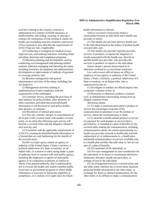 HIPAA Administrative Simplification Regulation Text
                                                                                                    March 2006

activities relating to the creation, renewal or                   health information is relevant.
replacement of a contract of health insurance or                      Indirect treatment relationship means a
health benefits, and ceding, securing, or placing a               relationship between an individual and a health care
contract for reinsurance of risk relating to claims for           provider in which:
health care (including stop-loss insurance and excess                 (1) The health care provider delivers health care
of loss insurance), provided that the requirements of             to the individual based on the orders of another health
§164.514(g) are met, if applicable;                               care provider; and
    (4) Conducting or arranging for medical review,                   (2) The health care provider typically provides
legal services, and auditing functions, including fraud           services or products, or reports the diagnosis or
and abuse detection and compliance programs;                      results associated with the health care, directly to
    (5) Business planning and development, such as                another health care provider, who provides the
conducting cost-management and planning-related                   services or products or reports to the individual.
analyses related to managing and operating the entity,                Inmate means a person incarcerated in or
including formulary development and administration,               otherwise confined to a correctional institution.
development or improvement of methods of payment                      Law enforcement official means an officer or
or coverage policies; and                                         employee of any agency or authority of the United
    (6) Business management and general                           States, a State, a territory, a political subdivision of a
administrative activities of the entity, including, but           State or territory, or an Indian tribe, who is
not limited to:                                                   empowered by law to:
    (i) Management activities relating to                             (1) Investigate or conduct an official inquiry into
implementation of and compliance with the                         a potential violation of law; or
requirements of this subchapter;                                      (2) Prosecute or otherwise conduct a criminal,
    (ii) Customer service, including the provision of             civil, or administrative proceeding arising from an
data analyses for policy holders, plan sponsors, or               alleged violation of law.
other customers, provided that protected health                       Marketing means:
information is not disclosed to such policy holder,                   (1) To make a communication about a product or
plan sponsor, or customer.                                        service that encourages recipients of the
    (iii) Resolution of internal grievances;                      communication to purchase or use the product or
    (iv) The sale, transfer, merger, or consolidation of          service, unless the communication is made:
all or part of the covered entity with another covered                (i) To describe a health-related product or service
entity, or an entity that following such activity will            (or payment for such product or service) that is
become a covered entity and due diligence related to              provided by, or included in a plan of benefits of, the
such activity; and                                                covered entity making the communication, including
    (v) Consistent with the applicable requirements of            communications about: the entities participating in a
§164.514, creating de-identified health information or            health care provider network or health plan network;
a limited data set, and fundraising for the benefit of            replacement of, or enhancements to, a health plan;
the covered entity.                                               and health-related products or services available only
    Health oversight agency means an agency or                    to a health plan enrollee that add value to, but are not
authority of the United States, a State, a territory, a           part of, a plan of benefits.
political subdivision of a State or territory, or an                  (ii) For treatment of the individual; or
Indian tribe, or a person or entity acting under a grant              (iii) For case management or care coordination for
of authority from or contract with such public agency,            the individual, or to direct or recommend alternative
including the employees or agents of such public                  treatments, therapies, health care providers, or
agency or its contractors or persons or entities to               settings of care to the individual.
whom it has granted authority, that is authorized by                  (2) An arrangement between a covered entity and
law to oversee the health care system (whether public             any other entity whereby the covered entity discloses
or private) or government programs in which health                protected health information to the other entity, in
information is necessary to determine eligibility or              exchange for direct or indirect remuneration, for the
compliance, or to enforce civil rights laws for which             other entity or its affiliate to make a communication


                                                           -46­
 