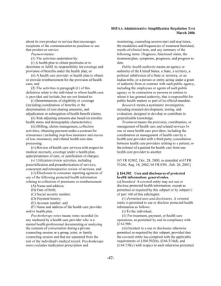 HIPAA Administrative Simplification Regulation Text
                                                                                                    March 2006

about its own product or service that encourages                  monitoring, counseling session start and stop times,
recipients of the communication to purchase or use                the modalities and frequencies of treatment furnished,
that product or service.                                          results of clinical tests, and any summary of the
    Payment means:                                                following items: Diagnosis, functional status, the
    (1) The activities undertaken by:                             treatment plan, symptoms, prognosis, and progress to
    (i) A health plan to obtain premiums or to                    date.
determine or fulfill its responsibility for coverage and              Public health authority means an agency or
provision of benefits under the health plan; or                   authority of the United States, a State, a territory, a
    (ii) A health care provider or health plan to obtain          political subdivision of a State or territory, or an
or provide reimbursement for the provision of health              Indian tribe, or a person or entity acting under a grant
care; and                                                         of authority from or contract with such public agency,
    (2) The activities in paragraph (1) of this                   including the employees or agents of such public
definition relate to the individual to whom health care           agency or its contractors or persons or entities to
is provided and include, but are not limited to:                  whom it has granted authority, that is responsible for
    (i) Determinations of eligibility or coverage                 public health matters as part of its official mandate.
(including coordination of benefits or the                            Research means a systematic investigation,
determination of cost sharing amounts), and                       including research development, testing, and
adjudication or subrogation of health benefit claims;             evaluation, designed to develop or contribute to
    (ii) Risk adjusting amounts due based on enrollee             generalizable knowledge.
health status and demographic characteristics;                        Treatment means the provision, coordination, or
    (iii) Billing, claims management, collection                  management of health care and related services by
activities, obtaining payment under a contract for                one or more health care providers, including the
reinsurance (including stop-loss insurance and excess             coordination or management of health care by a
of loss insurance), and related health care data                  health care provider with a third party; consultation
processing;                                                       between health care providers relating to a patient; or
    (iv) Review of health care services with respect to           the referral of a patient for health care from one
medical necessity, coverage under a health plan,                  health care provider to another.
appropriateness of care, or justification of charges;
    (v) Utilization review activities, including                  [65 FR 82802, Dec. 28, 2000, as amended at 67 FR
precertification and preauthorization of services,                53266, Aug. 14, 2002; 68 FR 8381, Feb. 20, 2003]
concurrent and retrospective review of services; and
    (vi) Disclosure to consumer reporting agencies of             § 164.502 Uses and disclosures of protected
any of the following protected health information                 health information: general rules.
relating to collection of premiums or reimbursement:              (a) Standard. A covered entity may not use or
    (A) Name and address;                                         disclose protected health information, except as
    (B) Date of birth;                                            permitted or required by this subpart or by subpart C
    (C) Social security number;                                   of part 160 of this subchapter.
    (D) Payment history;                                              (1) Permitted uses and disclosures. A covered
    (E) Account number; and                                       entity is permitted to use or disclose protected health
    (F) Name and address of the health care provider              information as follows:
and/or health plan.                                                   (i) To the individual;
    Psychotherapy notes means notes recorded (in                      (ii) For treatment, payment, or health care
any medium) by a health care provider who is a                    operations, as permitted by and in compliance with
mental health professional documenting or analyzing               §164.506;
the contents of conversation during a private                         (iii) Incident to a use or disclosure otherwise
counseling session or a group, joint, or family                   permitted or required by this subpart, provided that
counseling session and that are separated from the                the covered entity has complied with the applicable
rest of the individual's medical record. Psychotherapy            requirements of §164.502(b), §164.514(d), and
notes excludes medication prescription and                        §164.530(c) with respect to such otherwise permitted


                                                           -47­
 