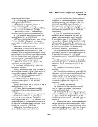 HIPAA Administrative Simplification Regulation Text
                                                                                                    March 2006

or required use or disclosure;                                        (1) Uses and disclosures to create de-identified
    (iv) Pursuant to and in compliance with a valid               information. A covered entity may use protected
authorization under §164.508;                                     health information to create information that is not
    (v) Pursuant to an agreement under, or as                     individually identifiable health information or
otherwise permitted by, §164.510; and                             disclose protected health information only to a
    (vi) As permitted by and in compliance with this              business associate for such purpose, whether or not
section, §164.512, or §164.514(e), (f), or (g).                   the de-identified information is to be used by the
    (2) Required disclosures. A covered entity is                 covered entity.
required to disclose protected health information:                    (2) Uses and disclosures of de-identified
    (i) To an individual, when requested under, and               information. Health information that meets the
required by §164.524 or §164.528; and                             standard and implementation specifications for
    (ii) When required by the Secretary under subpart             de-identification under §164.514(a) and (b) is
C of part 160 of this subchapter to investigate or                considered not to be individually identifiable health
determine the covered entity's compliance with this               information, i.e., de-identified. The requirements of
subpart.                                                          this subpart do not apply to information that has been
    (b) Standard: Minimum necessary                               de-identified in accordance with the applicable
    (1) Minimum necessary applies. When using or                  requirements of §164.514, provided that:
disclosing protected health information or when                       (i) Disclosure of a code or other means of record
requesting protected health information from another              identification designed to enable coded or otherwise
covered entity, a covered entity must make reasonable             de-identified information to be re-identified
efforts to limit protected health information to the              constitutes disclosure of protected health information;
minimum necessary to accomplish the intended                      and
purpose of the use, disclosure, or request.                           (ii) If de-identified information is re-identified, a
    (2) Minimum necessary does not apply. This                    covered entity may use or disclose such re-identified
requirement does not apply to:                                    information only as permitted or required by this
    (i) Disclosures to or requests by a health care               subpart.
provider for treatment;                                               (e)(1) Standard: Disclosures to business

    (ii) Uses or disclosures made to the individual, as           associates.

permitted under paragraph (a)(1)(i) of this section or                (i) A covered entity may disclose protected health
as required by paragraph (a)(2)(i) of this section;               information to a business associate and may allow a
    (iii) Uses or disclosures made pursuant to an                 business associate to create or receive protected
authorization under §164.508;                                     health information on its behalf, if the covered entity
    (iv) Disclosures made to the Secretary in                     obtains satisfactory assurance that the business
accordance with subpart C of part 160 of this                     associate will appropriately safeguard the
subchapter;                                                       information.
    (v) Uses or disclosures that are required by law, as              (ii) This standard does not apply:
described by §164.512(a); and                                         (A) With respect to disclosures by a covered
    (vi) Uses or disclosures that are required for                entity to a health care provider concerning the
compliance with applicable requirements of this                   treatment of the individual;
subchapter.                                                           (B) With respect to disclosures by a group health
    (c) Standard: Uses and disclosures of protected               plan or a health insurance issuer or HMO with respect
health information subject to an agreed upon                      to a group health plan to the plan sponsor, to the
restriction. A covered entity that has agreed to a                extent that the requirements of §164.504(f) apply and
restriction pursuant to §164.522(a)(1) may not use or             are met; or
disclose the protected health information covered by                  (C) With respect to uses or disclosures by a health
the restriction in violation of such restriction, except          plan that is a government program providing public
as otherwise provided in §164.522(a).                             benefits, if eligibility for, or enrollment in, the health
    (d) Standard: Uses and disclosures of                         plan is determined by an agency other than the agency
de-identified protected health information.                       administering the health plan, or if the protected


                                                           -48­
 