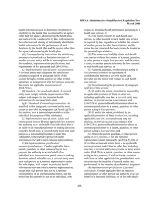 HIPAA Administrative Simplification Regulation Text
                                                                                                     March 2006

health information used to determine enrollment or                 respect to protected health information pertaining to a
eligibility in the health plan is collected by an agency           health care service, if:
other than the agency administering the health plan,                   (A) The minor consents to such health care
and such activity is authorized by law, with respect to            service; no other consent to such health care service
the collection and sharing of individually identifiable            is required by law, regardless of whether the consent
health information for the performance of such                     of another person has also been obtained; and the
functions by the health plan and the agency other than             minor has not requested that such person be treated as
the agency administering the health plan.                          the personal representative;
    (iii) A covered entity that violates the satisfactory              (B) The minor may lawfully obtain such health
assurances it provided as a business associate of                  care service without the consent of a parent, guardian,
another covered entity will be in noncompliance with               or other person acting in loco parentis, and the minor,
the standards, implementation specifications, and                  a court, or another person authorized by law consents
requirements of this paragraph and §164.504(e).                    to such health care service; or
    (2) Implementation specification: documentation.                   (C) A parent, guardian, or other person acting in
A covered entity must document the satisfactory                    loco parentis assents to an agreement of
assurances required by paragraph (e)(1) of this                    confidentiality between a covered health care
section through a written contract or other written                provider and the minor with respect to such health
agreement or arrangement with the business associate               care service.
that meets the applicable requirements of                              (ii) Notwithstanding the provisions of paragraph
§164.504(e).                                                       (g)(3)(i) of this section:
    (f) Standard: Deceased individuals. A covered                      (A) If, and to the extent, permitted or required by
entity must comply with the requirements of this                   an applicable provision of State or other law,
subpart with respect to the protected health                       including applicable case law, a covered entity may
information of a deceased individual.                              disclose, or provide access in accordance with
    (g)(1) Standard: Personal representatives. As                  §164.524 to, protected health information about an
specified in this paragraph, a covered entity must,                unemancipated minor to a parent, guardian, or other
except as provided in paragraphs (g)(3) and (g)(5) of              person acting in loco parentis;
this section, treat a personal representative as the                   (B) If, and to the extent, prohibited by an
individual for purposes of this subchapter.                        applicable provision of State or other law, including
    (2) Implementation specification: adults and                   applicable case law, a covered entity may not
emancipated minors. If under applicable law a person               disclose, or provide access in accordance with
has authority to act on behalf of an individual who is             §164.524 to, protected health information about an
an adult or an emancipated minor in making decisions               unemancipated minor to a parent, guardian, or other
related to health care, a covered entity must treat such           person acting in loco parentis; and
person as a personal representative under this                         (C) Where the parent, guardian, or other person
subchapter, with respect to protected health                       acting in loco parentis, is not the personal
information relevant to such personal representation.              representative under paragraphs (g)(3)(i)(A), (B), or
    (3)(i) Implementation specification:                           (C) of this section and where there is no applicable
unemancipated minors. If under applicable law a                    access provision under State or other law, including
parent, guardian, or other person acting in loco                   case law, a covered entity may provide or deny access
parentis has authority to act on behalf of an                      under §164.524 to a parent, guardian, or other person
individual who is an unemancipated minor in making                 acting in loco parentis, if such action is consistent
decisions related to health care, a covered entity must            with State or other applicable law, provided that such
treat such person as a personal representative under               decision must be made by a licensed health care
this subchapter, with respect to protected health                  professional, in the exercise of professional judgment.
information relevant to such personal representation,                  (4) Implementation specification: Deceased
except that such person may not be a personal                      individuals. If under applicable law an executor,
representative of an unemancipated minor, and the                  administrator, or other person has authority to act on
minor has the authority to act as an individual, with              behalf of a deceased individual or of the individual's


                                                            -49­
 