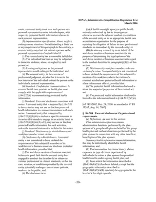 HIPAA Administrative Simplification Regulation Text
                                                                                                       March 2006

estate, a covered entity must treat such person as a                     (A) A health oversight agency or public health
personal representative under this subchapter, with                  authority authorized by law to investigate or
respect to protected health information relevant to                  otherwise oversee the relevant conduct or conditions
such personal representation.                                        of the covered entity or to an appropriate health care
    (5) Implementation specification: Abuse, neglect,                accreditation organization for the purpose of
endangerment situations. Notwithstanding a State law                 reporting the allegation of failure to meet professional
or any requirement of this paragraph to the contrary, a              standards or misconduct by the covered entity; or
covered entity may elect not to treat a person as the                    (B) An attorney retained by or on behalf of the
personal representative of an individual if:                         workforce member or business associate for the
    (i) The covered entity has a reasonable belief that:             purpose of determining the legal options of the
    (A) The individual has been or may be subjected                  workforce member or business associate with regard
to domestic violence, abuse, or neglect by such                      to the conduct described in paragraph (j)(1)(i) of this
person; or                                                           section.
    (B) Treating such person as the personal                             (2) Disclosures by workforce members who are
representative could endanger the individual; and                    victims of a crime. A covered entity is not considered
    (ii) The covered entity, in the exercise of                      to have violated the requirements of this subpart if a
professional judgment, decides that it is not in the                 member of its workforce who is the victim of a
best interest of the individual to treat the person as the           criminal act discloses protected health information to
individual's personal representative.                                a law enforcement official, provided that:
    (h) Standard: Confidential communications. A                         (i) The protected health information disclosed is
covered health care provider or health plan must                     about the suspected perpetrator of the criminal act;
comply with the applicable requirements of                           and
§164.522(b) in communicating protected health                            (ii) The protected health information disclosed is
information.                                                         limited to the information listed in §164.512(f)(2)(i).
    (i) Standard: Uses and disclosures consistent with
notice. A covered entity that is required by §164.520                [65 FR 82802, Dec. 28, 2000, as amended at 67 FR
to have a notice may not use or disclose protected                   53267, Aug. 14, 2002]
health information in a manner inconsistent with such
notice. A covered entity that is required by                         § 164.504 Uses and disclosures: Organizational
§164.520(b)(1)(iii) to include a specific statement in               requirements.
its notice if it intends to engage in an activity listed in              (a) Definitions. As used in this section:
§164.520(b)(1)(iii)(A)–(C), may not use or disclose                      Plan administration functions means
protected health information for such activities,                    administration functions performed by the plan
unless the required statement is included in the notice.             sponsor of a group health plan on behalf of the group
    (j) Standard: Disclosures by whistleblowers and                  health plan and excludes functions performed by the
workforce member crime victims                                       plan sponsor in connection with any other benefit or
    (1) Disclosures by whistleblowers. A covered                     benefit plan of the plan sponsor.
entity is not considered to have violated the                            Summary health information means information,
requirements of this subpart if a member of its                      that may be individually identifiable health
workforce or a business associate discloses protected                information, and:
health information, provided that:                                       (1) That summarizes the claims history, claims
    (i) The workforce member or business associate                   expenses, or type of claims experienced by
believes in good faith that the covered entity has                   individuals for whom a plan sponsor has provided
engaged in conduct that is unlawful or otherwise                     health benefits under a group health plan; and
violates professional or clinical standards, or that the                 (2) From which the information described at
care, services, or conditions provided by the covered                §164.514(b)(2)(i) has been deleted, except that the
entity potentially endangers one or more patients,                   geographic information described in
workers, or the public; and                                          §164.514(b)(2)(i)(B) need only be aggregated to the
    (ii) The disclosure is to:                                       level of a five digit zip code.


                                                              -50­
 