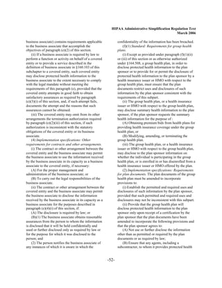 HIPAA Administrative Simplification Regulation Text
                                                                                                   March 2006

business associate) contains requirements applicable             confidentiality of the information has been breached.
to the business associate that accomplish the                        (f)(1) Standard: Requirements for group health
objectives of paragraph (e)(2) of this section.                  plans.
    (ii) If a business associate is required by law to               (i) Except as provided under paragraph (f)(1)(ii)
perform a function or activity on behalf of a covered            or (iii) of this section or as otherwise authorized
entity or to provide a service described in the                  under §164.508, a group health plan, in order to
definition of business associate in §160.103 of this             disclose protected health information to the plan
subchapter to a covered entity, such covered entity              sponsor or to provide for or permit the disclosure of
may disclose protected health information to the                 protected health information to the plan sponsor by a
business associate to the extent necessary to comply             health insurance issuer or HMO with respect to the
with the legal mandate without meeting the                       group health plan, must ensure that the plan
requirements of this paragraph (e), provided that the            documents restrict uses and disclosures of such
covered entity attempts in good faith to obtain                  information by the plan sponsor consistent with the
satisfactory assurances as required by paragraph                 requirements of this subpart.
(e)(3)(i) of this section, and, if such attempt fails,               (ii) The group health plan, or a health insurance
documents the attempt and the reasons that such                  issuer or HMO with respect to the group health plan,
assurances cannot be obtained.                                   may disclose summary health information to the plan
    (iii) The covered entity may omit from its other             sponsor, if the plan sponsor requests the summary
arrangements the termination authorization required              health information for the purpose of :
by paragraph (e)(2)(iii) of this section, if such                    (A) Obtaining premium bids from health plans for
authorization is inconsistent with the statutory                 providing health insurance coverage under the group
obligations of the covered entity or its business                health plan; or
associate.                                                           (B) Modifying, amending, or terminating the
    (4) Implementation specifications: Other                     group health plan.
requirements for contracts and other arrangements.                   (iii) The group health plan, or a health insurance
    (i) The contract or other arrangement between the            issuer or HMO with respect to the group health plan,
covered entity and the business associate may permit             may disclose to the plan sponsor information on
the business associate to use the information received           whether the individual is participating in the group
by the business associate in its capacity as a business          health plan, or is enrolled in or has disenrolled from a
associate to the covered entity, if necessary:                   health insurance issuer or HMO offered by the plan.
    (A) For the proper management and                                (2) Implementation specifications: Requirements
administration of the business associate; or                     for plan documents. The plan documents of the group
    (B) To carry out the legal responsibilities of the           health plan must be amended to incorporate
business associate.                                              provisions to:
    (ii) The contract or other arrangement between the               (i) Establish the permitted and required uses and
covered entity and the business associate may permit             disclosures of such information by the plan sponsor,
the business associate to disclose the information               provided that such permitted and required uses and
received by the business associate in its capacity as a          disclosures may not be inconsistent with this subpart.
business associate for the purposes described in                     (ii) Provide that the group health plan will
paragraph (e)(4)(i) of this section, if:                         disclose protected health information to the plan
    (A) The disclosure is required by law; or                    sponsor only upon receipt of a certification by the
    (B)(1) The business associate obtains reasonable             plan sponsor that the plan documents have been
assurances from the person to whom the information               amended to incorporate the following provisions and
is disclosed that it will be held confidentially and             that the plan sponsor agrees to:
used or further disclosed only as required by law or                 (A) Not use or further disclose the information
for the purpose for which it was disclosed to the                other than as permitted or required by the plan
person; and                                                      documents or as required by law;
    (2) The person notifies the business associate of                (B) Ensure that any agents, including a
any instances of which it is aware in which the                  subcontractor, to whom it provides protected health


                                                          -52­
 