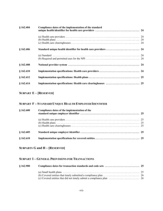 § 162.404	   Compliance dates of the implementation of the standard

             unique health identifier for health care providers . . . . . . . . . . . . . . . . . . . . . . . . . . . . . . . . . 24


             (a) Health care providers . . . . . . . . . . . . . . . . . . . . . . . . . . . . . . . . . . . . . . . . . . . . . . . . . . . . . . . 24

             (b) Health plans . . . . . . . . . . . . . . . . . . . . . . . . . . . . . . . . . . . . . . . . . . . . . . . . . . . . . . . . . . . . . . 24

             (c) Health care clearinghouses . . . . . . . . . . . . . . . . . . . . . . . . . . . . . . . . . . . . . . . . . . . . . . . . . . . 24


§ 162.406	   Standard unique health identifier for health care providers . . . . . . . . . . . . . . . . . . . . . . . . . 24


             (a) Standard . . . . . . . . . . . . . . . . . . . . . . . . . . . . . . . . . . . . . . . . . . . . . . . . . . . . . . . . . . . . . . . . . 24

             (b) Required and permitted uses for the NPI . . . . . . . . . . . . . . . . . . . . . . . . . . . . . . . . . . . . . . . . 24


§ 162.408    National provider system . . . . . . . . . . . . . . . . . . . . . . . . . . . . . . . . . . . . . . . . . . . . . . . . . . . . . 24


§ 162.410    Implementation specifications: Health care providers . . . . . . . . . . . . . . . . . . . . . . . . . . . . . . 24


§ 162.412    Implementation specifications: Health plans . . . . . . . . . . . . . . . . . . . . . . . . . . . . . . . . . . . . . . 25


§ 162.414    Implementation specifications: Health care clearinghouses . . . . . . . . . . . . . . . . . . . . . . . . . 25



SUBPART E – [RESERVED]


SUBPART F – STANDARD UNIQUE HEALTH EMPLOYER IDENTIFIER

§ 162.600	   Compliance dates of the implementation of the

             standard unique employer identifier . . . . . . . . . . . . . . . . . . . . . . . . . . . . . . . . . . . . . . . . . . . . 25


             (a) Health care providers . . . . . . . . . . . . . . . . . . . . . . . . . . . . . . . . . . . . . . . . . . . . . . . . . . . . . . . 25

             (b) Health plans . . . . . . . . . . . . . . . . . . . . . . . . . . . . . . . . . . . . . . . . . . . . . . . . . . . . . . . . . . . . . . 25

             (c) Health care clearinghouses . . . . . . . . . . . . . . . . . . . . . . . . . . . . . . . . . . . . . . . . . . . . . . . . . . . 25


§ 162.605    Standard unique employer identifier . . . . . . . . . . . . . . . . . . . . . . . . . . . . . . . . . . . . . . . . . . . . 25


§ 162.610    Implementation specifications for covered entities . . . . . . . . . . . . . . . . . . . . . . . . . . . . . . . . . 25



SUBPARTS G and H – [RESERVED]


SUBPART I – GENERAL PROVISIONS FOR TRANSACTIONS


§ 162.900    Compliance dates for transaction standards and code sets . . . . . . . . . . . . . . . . . . . . . . . . . . 25


             (a) Small health plans . . . . . . . . . . . . . . . . . . . . . . . . . . . . . . . . . . . . . . . . . . . . . . . . . . . . . . . . . 25

             (b) Covered entities that timely submitted a compliance plan . . . . . . . . . . . . . . . . . . . . . . . . . . . 26

             (c) Covered entities that did not timely submit a compliance plan . . . . . . . . . . . . . . . . . . . . . . . 26




                                                                     -vi­
 