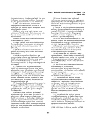 HIPAA Administrative Simplification Regulation Text
                                                                                                   March 2006

information received from the group health plan agree                (B) Restrict the access to and use by such
to the same restrictions and conditions that apply to            employees and other persons described in paragraph
the plan sponsor with respect to such information;               (f)(2)(iii)(A) of this section to the plan administration
    (C) Not use or disclose the information for                  functions that the plan sponsor performs for the group
employment-related actions and decisions or in                   health plan; and
connection with any other benefit or employee benefit                (C) Provide an effective mechanism for resolving
plan of the plan sponsor;                                        any issues of noncompliance by persons described in
    (D) Report to the group health plan any use or               paragraph (f)(2)(iii)(A) of this section with the plan
disclosure of the information that is inconsistent with          document provisions required by this paragraph.
the uses or disclosures provided for of which it                     (3) Implementation specifications: Uses and
becomes aware;                                                   disclosures. A group health plan may:
    (E) Make available protected health information                  (i) Disclose protected health information to a plan
in accordance with §164.524;                                     sponsor to carry out plan administration functions that
    (F) Make available protected health information              the plan sponsor performs only consistent with the
for amendment and incorporate any amendments to                  provisions of paragraph (f)(2) of this section;
protected health information in accordance with                      (ii) Not permit a health insurance issuer or HMO
§164.526;                                                        with respect to the group health plan to disclose
    (G) Make available the information required to               protected health information to the plan sponsor
provide an accounting of disclosures in accordance               except as permitted by this paragraph;
with §164.528;                                                       (iii) Not disclose and may not permit a health
    (H) Make its internal practices, books, and                  insurance issuer or HMO to disclose protected health
records relating to the use and disclosure of protected          information to a plan sponsor as otherwise permitted
health information received from the group health                by this paragraph unless a statement required by
plan available to the Secretary for purposes of                  §164.520(b)(1)(iii)(C) is included in the appropriate
determining compliance by the group health plan with             notice; and
this subpart;                                                        (iv) Not disclose protected health information to
    (I) If feasible, return or destroy all protected             the plan sponsor for the purpose of
health information received from the group health                employment-related actions or decisions or in
plan that the sponsor still maintains in any form and            connection with any other benefit or employee benefit
retain no copies of such information when no longer              plan of the plan sponsor.
needed for the purpose for which disclosure was                      (g) Standard: Requirements for a covered entity
made, except that, if such return or destruction is not          with multiple covered functions.
feasible, limit further uses and disclosures to those                (1) A covered entity that performs multiple
purposes that make the return or destruction of the              covered functions that would make the entity any
information infeasible; and                                      combination of a health plan, a covered health care
    (J) Ensure that the adequate separation required in          provider, and a health care clearinghouse, must
paragraph (f)(2)(iii) of this section is established.            comply with the standards, requirements, and
    (iii) Provide for adequate separation between the            implementation specifications of this subpart, as
group health plan and the plan sponsor. The plan                 applicable to the health plan, health care provider, or
documents must:                                                  health care clearinghouse covered functions
    (A) Describe those employees or classes of                   performed.
employees or other persons under the control of the                  (2) A covered entity that performs multiple
plan sponsor to be given access to the protected                 covered functions may use or disclose the protected
health information to be disclosed, provided that any            health information of individuals who receive the
employee or person who receives protected health                 covered entity's health plan or health care provider
information relating to payment under, health care               services, but not both, only for purposes related to the
operations of, or other matters pertaining to the group          appropriate function being performed.
health plan in the ordinary course of business must be
included in such description;                                    [65 FR 82802, Dec. 28, 2000, as amended at 67 FR


                                                          -53­
 