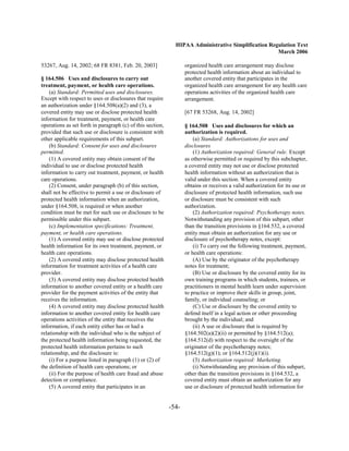 HIPAA Administrative Simplification Regulation Text
                                                                                                     March 2006

53267, Aug. 14, 2002; 68 FR 8381, Feb. 20, 2003]                   organized health care arrangement may disclose
                                                                   protected health information about an individual to
§ 164.506 Uses and disclosures to carry out                        another covered entity that participates in the
treatment, payment, or health care operations.                     organized health care arrangement for any health care
    (a) Standard: Permitted uses and disclosures.                  operations activities of the organized health care
Except with respect to uses or disclosures that require            arrangement.
an authorization under §164.508(a)(2) and (3), a
covered entity may use or disclose protected health                [67 FR 53268, Aug. 14, 2002]
information for treatment, payment, or health care
operations as set forth in paragraph (c) of this section,          § 164.508 Uses and disclosures for which an
provided that such use or disclosure is consistent with            authorization is required.
other applicable requirements of this subpart.                         (a) Standard: Authorizations for uses and
    (b) Standard: Consent for uses and disclosures                 disclosures
permitted.                                                             (1) Authorization required: General rule. Except
    (1) A covered entity may obtain consent of the                 as otherwise permitted or required by this subchapter,
individual to use or disclose protected health                     a covered entity may not use or disclose protected
information to carry out treatment, payment, or health             health information without an authorization that is
care operations.                                                   valid under this section. When a covered entity
    (2) Consent, under paragraph (b) of this section,              obtains or receives a valid authorization for its use or
shall not be effective to permit a use or disclosure of            disclosure of protected health information, such use
protected health information when an authorization,                or disclosure must be consistent with such
under §164.508, is required or when another                        authorization.
condition must be met for such use or disclosure to be                 (2) Authorization required: Psychotherapy notes.
permissible under this subpart.                                    Notwithstanding any provision of this subpart, other
    (c) Implementation specifications: Treatment,                  than the transition provisions in §164.532, a covered
payment, or health care operations.                                entity must obtain an authorization for any use or
    (1) A covered entity may use or disclose protected             disclosure of psychotherapy notes, except:
health information for its own treatment, payment, or                  (i) To carry out the following treatment, payment,
health care operations.                                            or health care operations:
    (2) A covered entity may disclose protected health                 (A) Use by the originator of the psychotherapy
information for treatment activities of a health care              notes for treatment;
provider.                                                              (B) Use or disclosure by the covered entity for its
    (3) A covered entity may disclose protected health             own training programs in which students, trainees, or
information to another covered entity or a health care             practitioners in mental health learn under supervision
provider for the payment activities of the entity that             to practice or improve their skills in group, joint,
receives the information.                                          family, or individual counseling; or
    (4) A covered entity may disclose protected health                 (C) Use or disclosure by the covered entity to
information to another covered entity for health care              defend itself in a legal action or other proceeding
operations activities of the entity that receives the              brought by the individual; and
information, if each entity either has or had a                        (ii) A use or disclosure that is required by
relationship with the individual who is the subject of             §164.502(a)(2)(ii) or permitted by §164.512(a);
the protected health information being requested, the              §164.512(d) with respect to the oversight of the
protected health information pertains to such                      originator of the psychotherapy notes;
relationship, and the disclosure is:                               §164.512(g)(1); or §164.512(j)(1)(i).
    (i) For a purpose listed in paragraph (1) or (2) of                (3) Authorization required: Marketing.
the definition of health care operations; or                           (i) Notwithstanding any provision of this subpart,
    (ii) For the purpose of health care fraud and abuse            other than the transition provisions in §164.532, a
detection or compliance.                                           covered entity must obtain an authorization for any
    (5) A covered entity that participates in an                   use or disclosure of protected health information for


                                                            -54­
 