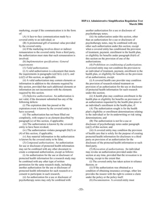 HIPAA Administrative Simplification Regulation Text
                                                                                                   March 2006

marketing, except if the communication is in the form            another authorization for a use or disclosure of
of:                                                              psychotherapy notes;
    (A) A face-to-face communication made by a                       (iii) An authorization under this section, other
covered entity to an individual; or                              than an authorization for a use or disclosure of
    (B) A promotional gift of nominal value provided             psychotherapy notes, may be combined with any
by the covered entity.                                           other such authorization under this section, except
    (ii) If the marketing involves direct or indirect            when a covered entity has conditioned the provision
remuneration to the covered entity from a third party,           of treatment, payment, enrollment in the health plan,
the authorization must state that such remuneration is           or eligibility for benefits under paragraph (b)(4) of
involved.                                                        this section on the provision of one of the
    (b) Implementation specifications: General                   authorizations.
requirements                                                         (4) Prohibition on conditioning of authorizations.
    (1) Valid authorizations.                                    A covered entity may not condition the provision to
    (i) A valid authorization is a document that meets           an individual of treatment, payment, enrollment in the
the requirements in paragraphs (a)(3)(ii), (c)(1), and           health plan, or eligibility for benefits on the provision
(c)(2) of this section, as applicable.                           of an authorization, except:
    (ii) A valid authorization may contain elements or               (i) A covered health care provider may condition
information in addition to the elements required by              the provision of research-related treatment on
this section, provided that such additional elements or          provision of an authorization for the use or disclosure
information are not inconsistent with the elements               of protected health information for such research
required by this section.                                        under this section;
    (2) Defective authorizations. An authorization is                (ii) A health plan may condition enrollment in the
not valid, if the document submitted has any of the              health plan or eligibility for benefits on provision of
following defects:                                               an authorization requested by the health plan prior to
    (i) The expiration date has passed or the                    an individual's enrollment in the health plan, if:
expiration event is known by the covered entity to                   (A) The authorization sought is for the health
have occurred;                                                   plan's eligibility or enrollment determinations relating
    (ii) The authorization has not been filled out               to the individual or for its underwriting or risk rating
completely, with respect to an element described by              determinations; and
paragraph (c) of this section, if applicable;                        (B) The authorization is not for a use or
    (iii) The authorization is known by the covered              disclosure of psychotherapy notes under paragraph
entity to have been revoked;                                     (a)(2) of this section; and
    (iv) The authorization violates paragraph (b)(3) or              (iii) A covered entity may condition the provision
(4) of this section, if applicable;                              of health care that is solely for the purpose of creating
    (v) Any material information in the authorization            protected health information for disclosure to a third
is known by the covered entity to be false.                      party on provision of an authorization for the
    (3) Compound authorizations. An authorization                disclosure of the protected health information to such
for use or disclosure of protected health information            third party.
may not be combined with any other document to                       (5) Revocation of authorizations. An individual
create a compound authorization, except as follows:              may revoke an authorization provided under this
    (i) An authorization for the use or disclosure of            section at any time, provided that the revocation is in
protected health information for a research study may            writing, except to the extent that:
be combined with any other type of written                           (i) The covered entity has taken action in reliance
permission for the same research study, including                thereon; or
another authorization for the use or disclosure of                   (ii) If the authorization was obtained as a
protected health information for such research or a              condition of obtaining insurance coverage, other law
consent to participate in such research;                         provides the insurer with the right to contest a claim
    (ii) An authorization for a use or disclosure of             under the policy or the policy itself.
psychotherapy notes may only be combined with                        (6) Documentation. A covered entity must


                                                          -55­
 