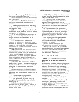 HIPAA Administrative Simplification Regulation Text
                                                                                                     March 2006

document and retain any signed authorization under                     (ii) The ability or inability to condition treatment,
this section as required by §164.530(j).                           payment, enrollment or eligibility for benefits on the
    (c) Implementation specifications: Core elements               authorization, by stating either:
and requirements.                                                      (A) The covered entity may not condition
    (1) Core elements. A valid authorization under                 treatment, payment, enrollment or eligibility for
this section must contain at least the following                   benefits on whether the individual signs the
elements:                                                          authorization when the prohibition on conditioning of
    (i) A description of the information to be used or             authorizations in paragraph (b)(4) of this section
disclosed that identifies the information in a specific            applies; or
and meaningful fashion.                                                (B) The consequences to the individual of a
    (ii) The name or other specific identification of              refusal to sign the authorization when, in accordance
the person(s), or class of persons, authorized to make             with paragraph (b)(4) of this section, the covered
the requested use or disclosure.                                   entity can condition treatment, enrollment in the
    (iii) The name or other specific identification of             health plan, or eligibility for benefits on failure to
the person(s), or class of persons, to whom the                    obtain such authorization.
covered entity may make the requested use or                           (iii) The potential for information disclosed
disclosure.                                                        pursuant to the authorization to be subject to
    (iv) A description of each purpose of the                      redisclosure by the recipient and no longer be
requested use or disclosure. The statement “at the                 protected by this subpart.
request of the individual” is a sufficient description of              (3) Plain language requirement. The
the purpose when an individual initiates the                       authorization must be written in plain language.
authorization and does not, or elects not to, provide a                (4) Copy to the individual. If a covered entity
statement of the purpose.                                          seeks an authorization from an individual for a use or
    (v) An expiration date or an expiration event that             disclosure of protected health information, the
relates to the individual or the purpose of the use or             covered entity must provide the individual with a
disclosure. The statement “end of the research study,”             copy of the signed authorization.
“none,” or similar language is sufficient if the
authorization is for a use or disclosure of protected              [67 FR 53268, Aug. 14, 2002]
health information for research, including for the
creation and maintenance of a research database or                 § 164.510 Uses and disclosures requiring an
research repository.                                               opportunity for the individual to agree or to
    (vi) Signature of the individual and date. If the              object.
authorization is signed by a personal representative of            A covered entity may use or disclose protected health
the individual, a description of such representative's             information, provided that the individual is informed
authority to act for the individual must also be                   in advance of the use or disclosure and has the
provided.                                                          opportunity to agree to or prohibit or restrict the use
    (2) Required statements. In addition to the core               or disclosure, in accordance with the applicable
elements, the authorization must contain statements                requirements of this section. The covered entity may
adequate to place the individual on notice of all of the           orally inform the individual of and obtain the
following:                                                         individual's oral agreement or objection to a use or
    (i) The individual's right to revoke the                       disclosure permitted by this section.
authorization in writing, and either:                                  (a) Standard: Use and disclosure for facility
    (A) The exceptions to the right to revoke and a                directories.
description of how the individual may revoke the                       (1) Permitted uses and disclosure. Except when
authorization; or                                                  an objection is expressed in accordance with
    (B) To the extent that the information in                      paragraphs (a)(2) or (3) of this section, a covered
paragraph (c)(2)(i)(A) of this section is included in              health care provider may:
the notice required by §164.520, a reference to the                    (i) Use the following protected health information
covered entity's notice.                                           to maintain a directory of individuals in its facility:


                                                            -56­
 