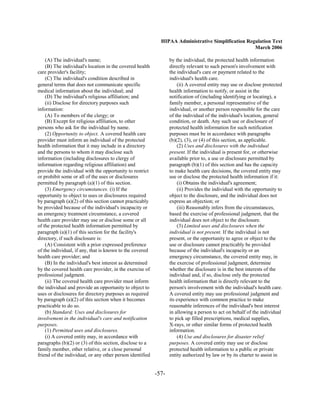 HIPAA Administrative Simplification Regulation Text
                                                                                                    March 2006

    (A) The individual's name;                                    by the individual, the protected health information
    (B) The individual's location in the covered health           directly relevant to such person's involvement with
care provider's facility;                                         the individual's care or payment related to the
    (C) The individual's condition described in                   individual's health care.
general terms that does not communicate specific                      (ii) A covered entity may use or disclose protected
medical information about the individual; and                     health information to notify, or assist in the
    (D) The individual's religious affiliation; and               notification of (including identifying or locating), a
    (ii) Disclose for directory purposes such                     family member, a personal representative of the
information:                                                      individual, or another person responsible for the care
    (A) To members of the clergy; or                              of the individual of the individual's location, general
    (B) Except for religious affiliation, to other                condition, or death. Any such use or disclosure of
persons who ask for the individual by name.                       protected health information for such notification
    (2) Opportunity to object. A covered health care              purposes must be in accordance with paragraphs
provider must inform an individual of the protected               (b)(2), (3), or (4) of this section, as applicable.
health information that it may include in a directory                 (2) Uses and disclosures with the individual
and the persons to whom it may disclose such                      present. If the individual is present for, or otherwise
information (including disclosures to clergy of                   available prior to, a use or disclosure permitted by
information regarding religious affiliation) and                  paragraph (b)(1) of this section and has the capacity
provide the individual with the opportunity to restrict           to make health care decisions, the covered entity may
or prohibit some or all of the uses or disclosures                use or disclose the protected health information if it:
permitted by paragraph (a)(1) of this section.                        (i) Obtains the individual's agreement;
    (3) Emergency circumstances. (i) If the                           (ii) Provides the individual with the opportunity to
opportunity to object to uses or disclosures required             object to the disclosure, and the individual does not
by paragraph (a)(2) of this section cannot practicably            express an objection; or
be provided because of the individual's incapacity or                 (iii) Reasonably infers from the circumstances,
an emergency treatment circumstance, a covered                    based the exercise of professional judgment, that the
health care provider may use or disclose some or all              individual does not object to the disclosure.
of the protected health information permitted by                      (3) Limited uses and disclosures when the
paragraph (a)(1) of this section for the facility's               individual is not present. If the individual is not
directory, if such disclosure is:                                 present, or the opportunity to agree or object to the
    (A) Consistent with a prior expressed preference              use or disclosure cannot practicably be provided
of the individual, if any, that is known to the covered           because of the individual's incapacity or an
health care provider; and                                         emergency circumstance, the covered entity may, in
    (B) In the individual's best interest as determined           the exercise of professional judgment, determine
by the covered health care provider, in the exercise of           whether the disclosure is in the best interests of the
professional judgment.                                            individual and, if so, disclose only the protected
    (ii) The covered health care provider must inform             health information that is directly relevant to the
the individual and provide an opportunity to object to            person's involvement with the individual's health care.
uses or disclosures for directory purposes as required            A covered entity may use professional judgment and
by paragraph (a)(2) of this section when it becomes               its experience with common practice to make
practicable to do so.                                             reasonable inferences of the individual's best interest
    (b) Standard: Uses and disclosures for                        in allowing a person to act on behalf of the individual
involvement in the individual's care and notification             to pick up filled prescriptions, medical supplies,
purposes.                                                         X-rays, or other similar forms of protected health
    (1) Permitted uses and disclosures.                           information.
    (i) A covered entity may, in accordance with                      (4) Use and disclosures for disaster relief
paragraphs (b)(2) or (3) of this section, disclose to a           purposes. A covered entity may use or disclose
family member, other relative, or a close personal                protected health information to a public or private
friend of the individual, or any other person identified          entity authorized by law or by its charter to assist in


                                                           -57­
 