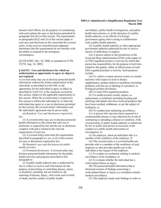 HIPAA Administrative Simplification Regulation Text
                                                                                                    March 2006

disaster relief efforts, for the purpose of coordinating          surveillance, public health investigations, and public
with such entities the uses or disclosures permitted by           health interventions; or, at the direction of a public
paragraph (b)(1)(ii) of this section. The requirements            health authority, to an official of a foreign
in paragraphs (b)(2) and (3) of this section apply to             government agency that is acting in collaboration
such uses and disclosure to the extent that the covered           with a public health authority;
entity, in the exercise of professional judgment,                     (ii) A public health authority or other appropriate
determines that the requirements do not interfere with            government authority authorized by law to receive
the ability to respond to the emergency                           reports of child abuse or neglect;
circumstances.                                                        (iii) A person subject to the jurisdiction of the
                                                                  Food and Drug Administration (FDA) with respect to
[65 FR 82802, Dec. 28, 2000, as amended at 67 FR                  an FDA-regulated product or activity for which that
53270, Aug. 14, 2002]                                             person has responsibility, for the purpose of activities
                                                                  related to the quality, safety or effectiveness of such
§ 164.512 Uses and disclosures for which an                       FDA-regulated product or activity. Such purposes
authorization or opportunity to agree or object is                include:
not required.                                                         (A) To collect or report adverse events (or similar
A covered entity may use or disclose protected health             activities with respect to food or dietary
information without the written authorization of the              supplements), product defects or problems (including
individual, as described in §164.508, or the                      problems with the use or labeling of a product), or
opportunity for the individual to agree or object as              biological product deviations;
described in §164.510, in the situations covered by                   (B) To track FDA-regulated products;
this section, subject to the applicable requirements of               (C) To enable product recalls, repairs, or
this section. When the covered entity is required by              replacement, or lookback (including locating and
this section to inform the individual of, or when the             notifying individuals who have received products that
individual may agree to, a use or disclosure permitted            have been recalled, withdrawn, or are the subject of
by this section, the covered entity's information and             lookback); or
the individual's agreement may be given orally.                       (D) To conduct post marketing surveillance;
    (a) Standard: Uses and disclosures required by                    (iv) A person who may have been exposed to a
law.                                                              communicable disease or may otherwise be at risk of
    (1) A covered entity may use or disclose protected            contracting or spreading a disease or condition, if the
health information to the extent that such use or                 covered entity or public health authority is authorized
disclosure is required by law and the use or disclosure           by law to notify such person as necessary in the
complies with and is limited to the relevant                      conduct of a public health intervention or
requirements of such law.                                         investigation; or
    (2) A covered entity must meet the requirements                   (v) An employer, about an individual who is a
described in paragraph (c), (e), or (f) of this section           member of the workforce of the employer, if:
for uses or disclosures required by law.                              (A) The covered entity is a covered health care
    (b) Standard: uses and disclosures for public                 provider who is a member of the workforce of such
health activities                                                 employer or who provides health care to the
    (1) Permitted disclosures. A covered entity may               individual at the request of the employer:
disclose protected health information for the public                  (1) To conduct an evaluation relating to medical
health activities and purposes described in this                  surveillance of the workplace; or
paragraph to:                                                         (2) To evaluate whether the individual has a
    (i) A public health authority that is authorized by           work-related illness or injury;
law to collect or receive such information for the                    (B) The protected health information that is
purpose of preventing or controlling disease, injury,             disclosed consists of findings concerning a
or disability, including, but not limited to, the                 work-related illness or injury or a workplace-related
reporting of disease, injury, vital events such as birth          medical surveillance;
or death, and the conduct of public health                            (C) The employer needs such findings in order to


                                                           -58­
 