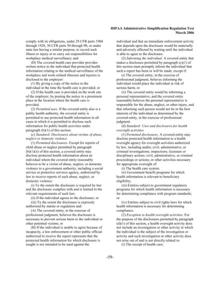 HIPAA Administrative Simplification Regulation Text
                                                                                                   March 2006

comply with its obligations, under 29 CFR parts 1904             individual and that an immediate enforcement activity
through 1928, 30 CFR parts 50 through 90, or under               that depends upon the disclosure would be materially
state law having a similar purpose, to record such               and adversely affected by waiting until the individual
illness or injury or to carry out responsibilities for           is able to agree to the disclosure.
workplace medical surveillance; and                                  (2) Informing the individual. A covered entity that
    (D) The covered health care provider provides                makes a disclosure permitted by paragraph (c)(1) of
written notice to the individual that protected health           this section must promptly inform the individual that
information relating to the medical surveillance of the          such a report has been or will be made, except if:
workplace and work-related illnesses and injuries is                 (i) The covered entity, in the exercise of
disclosed to the employer:                                       professional judgment, believes informing the
    (1) By giving a copy of the notice to the                    individual would place the individual at risk of
individual at the time the health care is provided; or           serious harm; or
    (2) If the health care is provided on the work site              (ii) The covered entity would be informing a
of the employer, by posting the notice in a prominent            personal representative, and the covered entity
place at the location where the health care is                   reasonably believes the personal representative is
provided.                                                        responsible for the abuse, neglect, or other injury, and
    (2) Permitted uses. If the covered entity also is a          that informing such person would not be in the best
public health authority, the covered entity is                   interests of the individual as determined by the
permitted to use protected health information in all             covered entity, in the exercise of professional
cases in which it is permitted to disclose such                  judgment.
information for public health activities under                       (d) Standard: Uses and disclosures for health
paragraph (b)(1) of this section.                                oversight activities
    (c) Standard: Disclosures about victims of abuse,                (1) Permitted disclosures. A covered entity may
neglect or domestic violence                                     disclose protected health information to a health
    (1) Permitted disclosures. Except for reports of             oversight agency for oversight activities authorized
child abuse or neglect permitted by paragraph                    by law, including audits; civil, administrative, or
(b)(1)(ii) of this section, a covered entity may                 criminal investigations; inspections; licensure or
disclose protected health information about an                   disciplinary actions; civil, administrative, or criminal
individual whom the covered entity reasonably                    proceedings or actions; or other activities necessary
believes to be a victim of abuse, neglect, or domestic           for appropriate oversight of:
violence to a government authority, including a social               (i) The health care system;
service or protective services agency, authorized by                 (ii) Government benefit programs for which
law to receive reports of such abuse, neglect, or                health information is relevant to beneficiary
domestic violence:                                               eligibility;
    (i) To the extent the disclosure is required by law              (iii) Entities subject to government regulatory
and the disclosure complies with and is limited to the           programs for which health information is necessary
relevant requirements of such law;                               for determining compliance with program standards;
    (ii) If the individual agrees to the disclosure; or          or
    (iii) To the extent the disclosure is expressly                  (iv) Entities subject to civil rights laws for which
authorized by statute or regulation and:                         health information is necessary for determining
    (A) The covered entity, in the exercise of                   compliance.
professional judgment, believes the disclosure is                    (2) Exception to health oversight activities. For
necessary to prevent serious harm to the individual or           the purpose of the disclosures permitted by paragraph
other potential victims; or                                      (d)(1) of this section, a health oversight activity does
    (B) If the individual is unable to agree because of          not include an investigation or other activity in which
incapacity, a law enforcement or other public official           the individual is the subject of the investigation or
authorized to receive the report represents that the             activity and such investigation or other activity does
protected health information for which disclosure is             not arise out of and is not directly related to:
sought is not intended to be used against the                        (i) The receipt of health care;


                                                          -59­
 