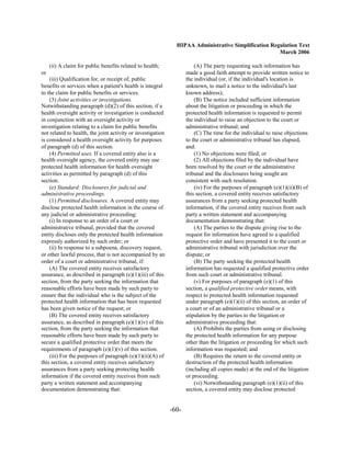 HIPAA Administrative Simplification Regulation Text
                                                                                                      March 2006

     (ii) A claim for public benefits related to health;                (A) The party requesting such information has
or                                                                  made a good faith attempt to provide written notice to
    (iii) Qualification for, or receipt of, public                  the individual (or, if the individual's location is
benefits or services when a patient's health is integral            unknown, to mail a notice to the individual's last
to the claim for public benefits or services.                       known address);
    (3) Joint activities or investigations.                             (B) The notice included sufficient information
Notwithstanding paragraph (d)(2) of this section, if a              about the litigation or proceeding in which the
health oversight activity or investigation is conducted             protected health information is requested to permit
in conjunction with an oversight activity or                        the individual to raise an objection to the court or
investigation relating to a claim for public benefits               administrative tribunal; and
not related to health, the joint activity or investigation              (C) The time for the individual to raise objections
is considered a health oversight activity for purposes              to the court or administrative tribunal has elapsed,
of paragraph (d) of this section.                                   and:
    (4) Permitted uses. If a covered entity also is a                   (1) No objections were filed; or
health oversight agency, the covered entity may use                     (2) All objections filed by the individual have
protected health information for health oversight                   been resolved by the court or the administrative
activities as permitted by paragraph (d) of this                    tribunal and the disclosures being sought are
section.                                                            consistent with such resolution.
    (e) Standard: Disclosures for judicial and                          (iv) For the purposes of paragraph (e)(1)(ii)(B) of
administrative proceedings.                                         this section, a covered entity receives satisfactory
    (1) Permitted disclosures. A covered entity may                 assurances from a party seeking protected health
disclose protected health information in the course of              information, if the covered entity receives from such
any judicial or administrative proceeding:                          party a written statement and accompanying
    (i) In response to an order of a court or                       documentation demonstrating that:
administrative tribunal, provided that the covered                      (A) The parties to the dispute giving rise to the
entity discloses only the protected health information              request for information have agreed to a qualified
expressly authorized by such order; or                              protective order and have presented it to the court or
    (ii) In response to a subpoena, discovery request,              administrative tribunal with jurisdiction over the
or other lawful process, that is not accompanied by an              dispute; or
order of a court or administrative tribunal, if:                        (B) The party seeking the protected health
    (A) The covered entity receives satisfactory                    information has requested a qualified protective order
assurance, as described in paragraph (e)(1)(iii) of this            from such court or administrative tribunal.
section, from the party seeking the information that                    (v) For purposes of paragraph (e)(1) of this
reasonable efforts have been made by such party to                  section, a qualified protective order means, with
ensure that the individual who is the subject of the                respect to protected health information requested
protected health information that has been requested                under paragraph (e)(1)(ii) of this section, an order of
has been given notice of the request; or                            a court or of an administrative tribunal or a
    (B) The covered entity receives satisfactory                    stipulation by the parties to the litigation or
assurance, as described in paragraph (e)(1)(iv) of this             administrative proceeding that:
section, from the party seeking the information that                    (A) Prohibits the parties from using or disclosing
reasonable efforts have been made by such party to                  the protected health information for any purpose
secure a qualified protective order that meets the                  other than the litigation or proceeding for which such
requirements of paragraph (e)(1)(v) of this section.                information was requested; and
    (iii) For the purposes of paragraph (e)(1)(ii)(A) of                (B) Requires the return to the covered entity or
this section, a covered entity receives satisfactory                destruction of the protected health information
assurances from a party seeking protecting health                   (including all copies made) at the end of the litigation
information if the covered entity receives from such                or proceeding.
party a written statement and accompanying                              (vi) Notwithstanding paragraph (e)(1)(ii) of this
documentation demonstrating that:                                   section, a covered entity may disclose protected


                                                             -60­
 