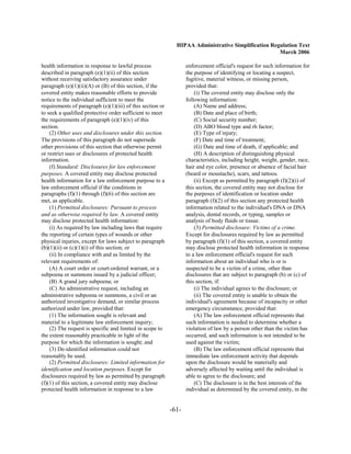 HIPAA Administrative Simplification Regulation Text
                                                                                                    March 2006

health information in response to lawful process                  enforcement official's request for such information for

described in paragraph (e)(1)(ii) of this section                 the purpose of identifying or locating a suspect,

without receiving satisfactory assurance under                    fugitive, material witness, or missing person,

paragraph (e)(1)(ii)(A) or (B) of this section, if the            provided that:

covered entity makes reasonable efforts to provide                    (i) The covered entity may disclose only the
notice to the individual sufficient to meet the                   following information:
requirements of paragraph (e)(1)(iii) of this section or              (A) Name and address;
to seek a qualified protective order sufficient to meet               (B) Date and place of birth;
the requirements of paragraph (e)(1)(iv) of this                      (C) Social security number;
section.                                                              (D) ABO blood type and rh factor;
    (2) Other uses and disclosures under this section.                (E) Type of injury;
The provisions of this paragraph do not supersede                     (F) Date and time of treatment;
other provisions of this section that otherwise permit                (G) Date and time of death, if applicable; and
or restrict uses or disclosures of protected health                   (H) A description of distinguishing physical
information.                                                      characteristics, including height, weight, gender, race,
    (f) Standard: Disclosures for law enforcement                 hair and eye color, presence or absence of facial hair
purposes. A covered entity may disclose protected                 (beard or moustache), scars, and tattoos.
health information for a law enforcement purpose to a                 (ii) Except as permitted by paragraph (f)(2)(i) of
law enforcement official if the conditions in                     this section, the covered entity may not disclose for
paragraphs (f)(1) through (f)(6) of this section are              the purposes of identification or location under
met, as applicable.                                               paragraph (f)(2) of this section any protected health
    (1) Permitted disclosures: Pursuant to process                information related to the individual's DNA or DNA
and as otherwise required by law. A covered entity                analysis, dental records, or typing, samples or
may disclose protected health information:                        analysis of body fluids or tissue.
    (i) As required by law including laws that require                (3) Permitted disclosure: Victims of a crime.
the reporting of certain types of wounds or other                 Except for disclosures required by law as permitted
physical injuries, except for laws subject to paragraph           by paragraph (f)(1) of this section, a covered entity
(b)(1)(ii) or (c)(1)(i) of this section; or                       may disclose protected health information in response
    (ii) In compliance with and as limited by the                 to a law enforcement official's request for such
relevant requirements of:                                         information about an individual who is or is
    (A) A court order or court-ordered warrant, or a              suspected to be a victim of a crime, other than
subpoena or summons issued by a judicial officer;                 disclosures that are subject to paragraph (b) or (c) of
    (B) A grand jury subpoena; or                                 this section, if:
    (C) An administrative request, including an                       (i) The individual agrees to the disclosure; or
administrative subpoena or summons, a civil or an                     (ii) The covered entity is unable to obtain the
authorized investigative demand, or similar process               individual's agreement because of incapacity or other
authorized under law, provided that:                              emergency circumstance, provided that:
    (1) The information sought is relevant and                        (A) The law enforcement official represents that
material to a legitimate law enforcement inquiry;                 such information is needed to determine whether a
    (2) The request is specific and limited in scope to           violation of law by a person other than the victim has
the extent reasonably practicable in light of the                 occurred, and such information is not intended to be
purpose for which the information is sought; and                  used against the victim;
    (3) De-identified information could not                           (B) The law enforcement official represents that
reasonably be used.                                               immediate law enforcement activity that depends
    (2) Permitted disclosures: Limited information for            upon the disclosure would be materially and
identification and location purposes. Except for                  adversely affected by waiting until the individual is
disclosures required by law as permitted by paragraph             able to agree to the disclosure; and
(f)(1) of this section, a covered entity may disclose                 (C) The disclosure is in the best interests of the
protected health information in response to a law                 individual as determined by the covered entity, in the


                                                           -61­
 