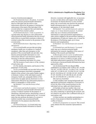 HIPAA Administrative Simplification Regulation Text
                                                                                                      March 2006

exercise of professional judgment.                                  directors, consistent with applicable law, as necessary
    (4) Permitted disclosure: Decedents. A covered                  to carry out their duties with respect to the decedent.
entity may disclose protected health information                    If necessary for funeral directors to carry out their
about an individual who has died to a law                           duties, the covered entity may disclose the protected
enforcement official for the purpose of alerting law                health information prior to, and in reasonable
enforcement of the death of the individual if the                   anticipation of, the individual's death.
covered entity has a suspicion that such death may                      (h) Standard: Uses and disclosures for cadaveric
have resulted from criminal conduct.                                organ, eye or tissue donation purposes. A covered
    (5) Permitted disclosure: Crime on premises. A                  entity may use or disclose protected health
covered entity may disclose to a law enforcement                    information to organ procurement organizations or
official protected health information that the covered              other entities engaged in the procurement, banking, or
entity believes in good faith constitutes evidence of               transplantation of cadaveric organs, eyes, or tissue for
criminal conduct that occurred on the premises of the               the purpose of facilitating organ, eye or tissue
covered entity.                                                     donation and transplantation.
    (6) Permitted disclosure: Reporting crime in                        (i) Standard: Uses and disclosures for research
emergencies.                                                        purposes.
    (i) A covered health care provider providing                        (1) Permitted uses and disclosures. A covered
emergency health care in response to a medical                      entity may use or disclose protected health
emergency, other than such emergency on the                         information for research, regardless of the source of
premises of the covered health care provider, may                   funding of the research, provided that:
disclose protected health information to a law                          (i) Board approval of a waiver of authorization.
enforcement official if such disclosure appears                     The covered entity obtains documentation that an
necessary to alert law enforcement to:                              alteration to or waiver, in whole or in part, of the
    (A) The commission and nature of a crime;                       individual authorization required by §164.508 for use
    (B) The location of such crime or of the victim(s)              or disclosure of protected health information has been
of such crime; and                                                  approved by either:
    (C) The identity, description, and location of the                  (A) An Institutional Review Board (IRB),
perpetrator of such crime.                                          established in accordance with 7 CFR lc.107, 10 CFR
    (ii) If a covered health care provider believes that            745.107, 14 CFR 1230.107, 15 CFR 27.107, 16 CFR
the medical emergency described in paragraph                        1028.107, 21 CFR 56.107, 22 CFR 225.107, 24 CFR
(f)(6)(i) of this section is the result of abuse, neglect,          60.107, 28 CFR 46.107, 32 CFR 219.107, 34 CFR
or domestic violence of the individual in need of                   97.107, 38 CFR 16.107, 40 CFR 26.107, 45 CFR
emergency health care, paragraph (f)(6)(i) of this                  46.107, 45 CFR 690.107, or 49 CFR 11.107; or
section does not apply and any disclosure to a law                      (B) A privacy board that:
enforcement official for law enforcement purposes is                    (1) Has members with varying backgrounds and
subject to paragraph (c) of this section.                           appropriate professional competency as necessary to
    (g) Standard: Uses and disclosures about                        review the effect of the research protocol on the
decedents.                                                          individual's privacy rights and related interests;
    (1) Coroners and medical examiners. A covered                       (2) Includes at least one member who is not
entity may disclose protected health information to a               affiliated with the covered entity, not affiliated with
coroner or medical examiner for the purpose of                      any entity conducting or sponsoring the research, and
identifying a deceased person, determining a cause of               not related to any person who is affiliated with any of
death, or other duties as authorized by law. A covered              such entities; and
entity that also performs the duties of a coroner or                    (3) Does not have any member participating in a
medical examiner may use protected health                           review of any project in which the member has a
information for the purposes described in this                      conflict of interest.
paragraph.                                                              (ii) Reviews preparatory to research. The covered
    (2) Funeral directors. A covered entity may                     entity obtains from the researcher representations
disclose protected health information to funeral                    that:


                                                             -62­
 
