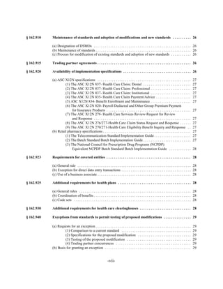 § 162.910   Maintenance of standards and adoption of modifications and new standards . . . . . . . . . . 26


            (a) Designation of DSMOs . . . . . . . . . . . . . . . . . . . . . . . . . . . . . . . . . . . . . . . . . . . . . . . . . . . . . 26

            (b) Maintenance of standards . . . . . . . . . . . . . . . . . . . . . . . . . . . . . . . . . . . . . . . . . . . . . . . . . . . . 26

            (c) Process for modification of existing standards and adoption of new standards . . . . . . . . . . . 26


§ 162.915   Trading partner agreements . . . . . . . . . . . . . . . . . . . . . . . . . . . . . . . . . . . . . . . . . . . . . . . . . . . 26


§ 162.920   Availability of implementation specifications . . . . . . . . . . . . . . . . . . . . . . . . . . . . . . . . . . . . . 26


            (a) ASC X12N specifications . . . . . . . . . . . . . . . . . . . . . . . . . . . . . . . . . . . . . . . . . . . . . . . . . . .           27

                     (1) The ASC X12N 837- Health Care Claim: Dental . . . . . . . . . . . . . . . . . . . . . . . . . .                                27

                     (2) The ASC X12N 837- Health Care Claim: Professional . . . . . . . . . . . . . . . . . . . . . .                                  27

                     (3) The ASC X12N 837- Health Care Claim: Institutional . . . . . . . . . . . . . . . . . . . . . .                                 27

                     (4) The ASC X12N 835- Health Care Claim Payment/Advice . . . . . . . . . . . . . . . . . . .                                       27

                     (5) ASC X12N 834- Benefit Enrollment and Maintenance . . . . . . . . . . . . . . . . . . . . . .                                   27

                     (6) The ASC X12N 820- Payroll Deducted and Other Group Premium Payment

                          for Insurance Products . . . . . . . . . . . . . . . . . . . . . . . . . . . . . . . . . . . . . . . . . . . . . .            27

                     (7) The ASC X12N 278- Health Care Services Review-Request for Review

                          and Response . . . . . . . . . . . . . . . . . . . . . . . . . . . . . . . . . . . . . . . . . . . . . . . . . . . . .        27

                     (8) The ASC X12N 276/277-Health Care Claim Status Request and Response . . . . . .                                                 27

                     (9) The ASC X12N 270/271-Health Care Eligibility Benefit Inquiry and Response . .                                                  27

            (b) Retail pharmacy specifications . . . . . . . . . . . . . . . . . . . . . . . . . . . . . . . . . . . . . . . . . . . . . . . .          27

                     (1) The Telecommunication Standard Implementation Guide . . . . . . . . . . . . . . . . . . . .                                    27

                     (2) The Batch Standard Batch Implementation Guide . . . . . . . . . . . . . . . . . . . . . . . . . .                              27

                     (3) The National Council for Prescription Drug Programs (NCPDP)

                          Equivalent NCPDP Batch Standard Batch Implementation Guide . . . . . . . . . . . .                                            28


§ 162.923   Requirements for covered entities . . . . . . . . . . . . . . . . . . . . . . . . . . . . . . . . . . . . . . . . . . . . . . 28


            (a) General rule . . . . . . . . . . . . . . . . . . . . . . . . . . . . . . . . . . . . . . . . . . . . . . . . . . . . . . . . . . . . . . 28

            (b) Exception for direct data entry transactions . . . . . . . . . . . . . . . . . . . . . . . . . . . . . . . . . . . . . . 28

            (c) Use of a business associate . . . . . . . . . . . . . . . . . . . . . . . . . . . . . . . . . . . . . . . . . . . . . . . . . . . 28


§ 162.925   Additional requirements for health plans . . . . . . . . . . . . . . . . . . . . . . . . . . . . . . . . . . . . . . . . 28


            (a) General rules . . . . . . . . . . . . . . . . . . . . . . . . . . . . . . . . . . . . . . . . . . . . . . . . . . . . . . . . . . . . . 28

            (b) Coordination of benefits . . . . . . . . . . . . . . . . . . . . . . . . . . . . . . . . . . . . . . . . . . . . . . . . . . . . . 28

            (c) Code sets . . . . . . . . . . . . . . . . . . . . . . . . . . . . . . . . . . . . . . . . . . . . . . . . . . . . . . . . . . . . . . . . 28


§ 162.930   Additional requirements for health care clearinghouses . . . . . . . . . . . . . . . . . . . . . . . . . . . . 28


§ 162.940   Exceptions from standards to permit testing of proposed modifications . . . . . . . . . . . . . . . 29


            (a) Requests for an exception . . . . . . . . . . . . . . . . . . . . . . . . . . . . . . . . . . . . . . . . . . . . . . . . . . . .       29

                     (1) Comparison to a current standard . . . . . . . . . . . . . . . . . . . . . . . . . . . . . . . . . . . . . .                   29

                     (2) Specifications for the proposed modification . . . . . . . . . . . . . . . . . . . . . . . . . . . . .                         29

                     (3) Testing of the proposed modification . . . . . . . . . . . . . . . . . . . . . . . . . . . . . . . . . . .                     29

                     (4) Trading partner concurrences . . . . . . . . . . . . . . . . . . . . . . . . . . . . . . . . . . . . . . . . .                 29

            (b) Basis for granting an exception . . . . . . . . . . . . . . . . . . . . . . . . . . . . . . . . . . . . . . . . . . . . . . .           29



                                                                   -vii­
 